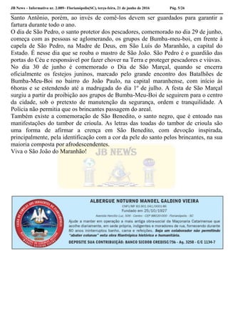 JB News – Informativo nr. 2.089– Florianópolis(SC), terça-feira, 21 de junho de 2016 Pág. 5/26
Santo Antônio, porém, ao invés de comê-los devem ser guardados para garantir a
fartura durante todo o ano.
O dia de São Pedro, o santo protetor dos pescadores, comemorado no dia 29 de junho,
começa com as pessoas se aglomerando, os grupos de Bumba-meu-boi, em frente à
capela de São Pedro, na Madre de Deus, em São Luís do Maranhão, a capital do
Estado. É nesse dia que se rouba o mastro de São João. São Pedro é o guardião das
portas do Céu e responsável por fazer chover na Terra e proteger pescadores e viúvas.
No dia 30 de junho é comemorado o Dia de São Marçal, quando se encerra
oficialmente os festejos juninos, marcado pelo grande encontro dos Batalhões de
Bumba-Meu-Boi no bairro do João Paulo, na capital maranhense, com início às
6horas e se estendendo até a madrugada do dia 1º de julho. A festa de São Marçal
surgiu a partir da proibição aos grupos de Bumba-Meu-Boi de seguirem para o centro
da cidade, sob o pretexto de manutenção da segurança, ordem e tranquilidade. A
Polícia não permitia que os brincantes passagem do areal.
Também existe a comemoração de São Benedito, o santo negro, que é entoado nas
manifestações do tambor de crioula. As letras das toadas do tambor de crioula são
uma forma de afirmar a crença em São Benedito, com devoção inspirada,
principalmente, pela identificação com a cor da pele do santo pelos brincantes, na sua
maioria composta por afrodescendentes.
Viva o São João do Maranhão!
 