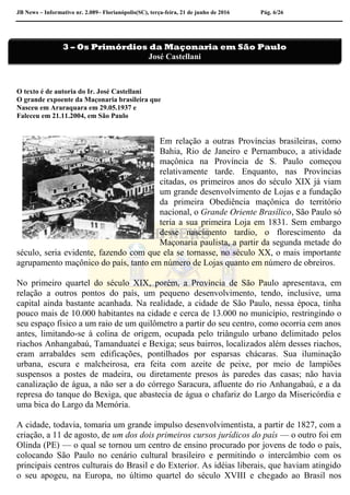 JB News – Informativo nr. 2.089– Florianópolis(SC), terça-feira, 21 de junho de 2016 Pág. 6/26
O texto é de autoria do Ir. José Castellani
O grande expoente da Maçonaria brasileira que
Nasceu em Araraquara em 29.05.1937 e
Faleceu em 21.11.2004, em São Paulo
Em relação a outras Províncias brasileiras, como
Bahia, Rio de Janeiro e Pernambuco, a atividade
maçônica na Província de S. Paulo começou
relativamente tarde. Enquanto, nas Províncias
citadas, os primeiros anos do século XIX já viam
um grande desenvolvimento de Lojas e a fundação
da primeira Obediência maçônica do território
nacional, o Grande Oriente Brasílico, São Paulo só
teria a sua primeira Loja em 1831. Sem embargo
desse nascimento tardio, o florescimento da
Maçonaria paulista, a partir da segunda metade do
século, seria evidente, fazendo com que ela se tornasse, no século XX, o mais importante
agrupamento maçônico do país, tanto em número de Lojas quanto em número de obreiros.
No primeiro quartel do século XIX, porém, a Província de São Paulo apresentava, em
relação a outros pontos do país, um pequeno desenvolvimento, tendo, inclusive, uma
capital ainda bastante acanhada. Na realidade, a cidade de São Paulo, nessa época, tinha
pouco mais de 10.000 habitantes na cidade e cerca de 13.000 no município, restringindo o
seu espaço físico a um raio de um quilômetro a partir do seu centro, como ocorria cem anos
antes, limitando-se à colina de origem, ocupada pelo triângulo urbano delimitado pelos
riachos Anhangabaú, Tamanduateí e Bexiga; seus bairros, localizados além desses riachos,
eram arrabaldes sem edificações, pontilhados por esparsas chácaras. Sua iluminação
urbana, escura e malcheirosa, era feita com azeite de peixe, por meio de lampiões
suspensos a postes de madeira, ou diretamente presos às paredes das casas; não havia
canalização de água, a não ser a do córrego Saracura, afluente do rio Anhangabaú, e a da
represa do tanque do Bexiga, que abastecia de água o chafariz do Largo da Misericórdia e
uma bica do Largo da Memória.
A cidade, todavia, tomaria um grande impulso desenvolvimentista, a partir de 1827, com a
criação, a 11 de agosto, de um dos dois primeiros cursos jurídicos do país — o outro foi em
Olinda (PE) — o qual se tornou um centro de ensino procurado por jovens de todo o país,
colocando São Paulo no cenário cultural brasileiro e permitindo o intercâmbio com os
principais centros culturais do Brasil e do Exterior. As idéias liberais, que haviam atingido
o seu apogeu, na Europa, no último quartel do século XVIII e chegado ao Brasil nos
3 – Os Primórdios da Maçonaria em São Paulo
José Castellani
 