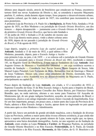 JB News – Informativo nr. 2.089– Florianópolis(SC), terça-feira, 21 de junho de 2016 Pág. 7/26
últimos anos daquele século, através de brasileiros que estudavam na França, encontrava
terreno fértil nas novas Academias de Direito e, daí, se estenderia à nascente Maçonaria
paulista. E, embora, ainda durante algum tempo, fosse pequeno o desenvolvimento urbano,
o impulso cultural, que foi dado a partir de 1827, iria contribuir para incrementá-lo, nos
anos posteriores.
A primeira Loja da Província e S. Paulo foi a Inteligência, de Porto Feliz, fundada a 19 de
agosto de 1831, no Rito Moderno e na jurisdição do Grande Oriente Brasileiro, um dos
troncos — depois desaparecido — juntamente com o Grande Oriente do Brasil, surgidos
do primitivo Grande Oriente Brasílico, que havia sido fundado a
17 de junho de 1822 e fechado a 25 de outubro do mesmo ano
(1). Essa Loja duraria muito pouco, vindo a abater colunas antes
de 1850, depois de ter passado à jurisdição do Grande Oriente
do Brasil, a 19 de agosto de 1832.
Logo depois, surgiria a primeira Loja da capital paulista, a
Amizade, fundada a 13 de maio de 1832, a qual adotou o Rito
Moderno, passando, depois, para o Escocês Antigo e Aceito —
cuja primeira Loja, no país, é de 1829 — e se colocou sob a jurisdição do Grande Oriente
Brasileiro, só passando para o Grande Oriente do Brasil em 1861, recebendo o número
141, no Registro Geral da Obediência. Foram sete os fundadores da Loja Amizade: José
Augusto Gomes de Menezes e Vasconcellos Drumond — em cuja residência ocorreu a
reunião de fundação — Constâncio José Xavier Soares, Bento Joaquim de Souza, João
Manoel Lopes Pimentel, Luiz Fortunato de Brito, Bernardino José de Queiroga e Manoel
de Jesus Valdetaro. Desses sete, cinco eram estudantes de Direito, mostrando, bem, a
importância que a nova Academia teve no desenvolvimento da Maçonaria em S. Paulo,
principalmente na capital (2).
Pouco depois da fundação da Loja Amizade, era criado, a 12 e novembro de 1832, o
Supremo Conselho do Grau 33 do Rito Escocês Antigo e Aceito para o Império do Brasil,
com patente fornecida pelo Supremo Conselho dos Países Baixos, por Francisco Gomes
Brandão, que, na onda nativista, alterara o seu nome para Francisco Gê Acayaba de
Montezuma (gê, de um grupo indígena brasileiro; acayaba, de uma palmeira do Brasil; e
montezuma, alusivo a um antigo imperador azteca), futuro visconde de Jequitinhonha. Esse
foi um fato importante, porque, em pouco anos, a maior parte das Lojas da Província de S.
Paulo, adotava o Rito Escocês Antigo e Aceito, apesar deste ter ingressado no país quase
trinta anos após os ritos Moderno e Adonhiramita.
A partir daí, houve um período de grande atividade maçônica, com a fundação de diversas
Lojas na Província, embora a maior parte delas tivesse efêmera existência, já que ainda não
havia o suporte suficiente para um grande número de Lojas, numa região que, na época,
apresentava uma baixa densidade demográfica. Assim, no ano seguinte ao da fundação da
Amizade, eram criadas as Lojas Firmeza e Caráter, de Bragança Paulista, na jurisdição
do Grande Oriente Brasileiro e no Rito Escocês; Fraternidade, de S. Paulo, do Grande
Oriente Brasileiro e do Rito Escocês; Harmonia, de São Carlos, do G. O. Brasileiro e do
 