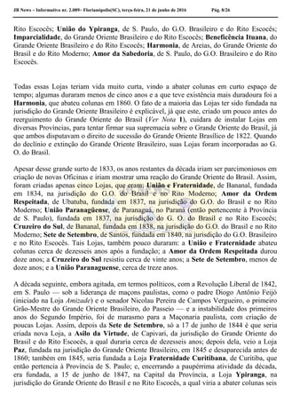 JB News – Informativo nr. 2.089– Florianópolis(SC), terça-feira, 21 de junho de 2016 Pág. 8/26
Rito Escocês; União do Ypiranga, de S. Paulo, do G.O. Brasileiro e do Rito Escocês;
Imparcialidade, do Grande Oriente Brasileiro e do Rito Escocês; Beneficência Ituana, do
Grande Oriente Brasileiro e do Rito Escocês; Harmonia, de Areias, do Grande Oriente do
Brasil e do Rito Moderno; Amor da Sabedoria, de S. Paulo, do G.O. Brasileiro e do Rito
Escocês.
Todas essas Lojas teriam vida muito curta, vindo a abater colunas em curto espaço de
tempo; algumas duraram menos de cinco anos e a que teve existência mais duradoura foi a
Harmonia, que abateu colunas em 1860. O fato de a maioria das Lojas ter sido fundada na
jurisdição do Grande Oriente Brasileiro é explicável, já que este, criado um pouco antes do
reerguimento do Grande Oriente do Brasil (Ver Nota 1), cuidara de instalar Lojas em
diversas Províncias, para tentar firmar sua supremacia sobre o Grande Oriente do Brasil, já
que ambos disputavam o direito de sucessão do Grande Oriente Brasílico de 1822. Quando
do declínio e extinção do Grande Oriente Brasileiro, suas Lojas foram incorporadas ao G.
O. do Brasil.
Apesar desse grande surto de 1833, os anos restantes da década iriam ser parcimoniosos em
criação de novas Oficinas e iriam mostrar uma reação do Grande Oriente do Brasil. Assim,
foram criadas apenas cinco Lojas, que eram: União e Fraternidade, de Bananal, fundada
em 1834, na jurisdição do G.O. do Brasil e no Rito Moderno; Amor da Ordem
Respeitada, de Ubatuba, fundada em 1837, na jurisdição do G.O. do Brasil e no Rito
Moderno; União Paranagüense, de Paranaguá, no Paraná (então pertencente à Província
de S. Paulo), fundada em 1837, na jurisdição do G. O. do Brasil e no Rito Escocês;
Cruzeiro do Sul, de Bananal, fundada em 1838, na jurisdição do G.O. do Brasil e no Rito
Moderno; Sete de Setembro, de Santos, fundada em 1840, na jurisdição do G.O. Brasileiro
e no Rito Escocês. Tais Lojas, também pouco duraram: a União e Fraternidade abateu
colunas cerca de dezesseis anos após a fundação; a Amor da Ordem Respeitada durou
doze anos; a Cruzeiro do Sul resistiu cerca de vinte anos; a Sete de Setembro, menos de
doze anos; e a União Paranaguense, cerca de treze anos.
A década seguinte, embora agitada, em termos políticos, com a Revolução Liberal de 1842,
em S. Paulo — sob a liderança de maçons paulistas, como o padre Diogo Antônio Feijó
(iniciado na Loja Amizade) e o senador Nicolau Pereira de Campos Vergueiro, o primeiro
Grão-Mestre do Grande Oriente Brasileiro, do Passeio — e a instabilidade dos primeiros
anos do Segundo Império, foi de marasmo para a Maçonaria paulista, com criação de
poucas Lojas. Assim, depois da Sete de Setembro, só a 17 de junho de 1844 é que seria
criada nova Loja, a Asilo da Virtude, de Capivari, da jurisdição do Grande Oriente do
Brasil e do Rito Escocês, a qual duraria cerca de dezesseis anos; depois dela, veio a Loja
Paz, fundada na jurisdição do Grande Oriente Brasileiro, em 1845 e desaparecida antes de
1860; também em 1845, seria fundada a Loja Fraternidade Curitibana, de Curitiba, que
então pertencia à Província de S. Paulo; e, encerrando a paupérrima atividade da década,
era fundada, a 15 de junho de 1847, na Capital da Província, a Loja Ypiranga, na
jurisdição do Grande Oriente do Brasil e no Rito Escocês, a qual viria a abater colunas seis
 