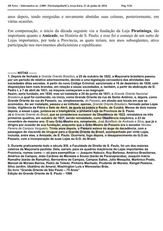 JB News – Informativo nr. 2.089– Florianópolis(SC), terça-feira, 21 de junho de 2016 Pág. 9/26
anos depois, tendo reerguidas e novamente abatidas suas colunas, posteriormente, em
várias ocasiões.
Em compensação, o início da década seguinte viu a fundação da Loja Piratininga, tão
importante quanto a Amizade, na História de S. Paulo; e esse foi o começo de um surto de
Lojas importantes, por toda a Província, as quais teriam, nos anos subseqüentes, ativa
participação nos movimentos abolicionista e republicano.
——— NOTAS ——–
1. Depois de fechado o Grande Oriente Brasílico, a 25 de outubro de 1822, a Maçonaria brasileira passou
por um período de relativo adormecimento, devido a uma legislação cerceadora das atividades das
sociedades ditas secretas. A partir do novo Código Criminal, sancionado a 16 de dezembro de 1830, com
disposições bem mais brandas, em relação a essas sociedades, e, também, a partir da abdicação de D.
Pedro I, a 7 de abril de 1831, os maçons começaram a se reagrupar.
Assim, seria fundado, em 1830, mas só instalado a 24 de junho de 1831, o Grande Oriente Nacional
Brasileiro,o qual foi conhecido, no início, como Grande Oriente da rua de Santo Antônio, e, depois, como
Grande Oriente da rua do Passeio, ou, simplesmente, do Passeio, em alusão aos locais em que se
acomodou. Ao ser instalado, passou a se intitular, apenas, Grande Oriente Brasileiro, formado pelas Lojas
União, Vigilância da Pátria e Sete de Abril, às quais se juntou a Razão, de Cuiabá. Menos de dois meses
depois, a essas Lojas, juntava-se a Inteligência, a primeira Loja da Província de S. Paulo.
Já o Grande Oriente do Brasil, que se considerava sucessor da Obediência de 1822, reinstalava os três
primeiros quadros, em outubro de 1831, sendo reinstalado, como Obediência maçônica, a 23 de
novembro do mesmo ano. O seu Grão-Mestre era, novamente, José Bonifácio de Andrada e Silva, que já o
dirigira por ocasião de sua fundação, enquanto que o Grão-Mestre do Passeio era o senador Nicolau
Pereira de Campos Vergueiro. Trinta anos depois, o Passeio estava no auge da decadência, com a
passagem do visconde do Uruguai para o Grande Oriente do Brasil, acompanhado por vinte Lojas,
incluída, entre elas, a Amizade, de S. Paulo. Ocorreria, logo depois, o desaparecimento do G.O.do
Passeio, com a incorporação de suas Lojas ao G.O. do Brasil.
2. Durante praticamente todo o século XIX, a Faculdade de Direito de S. Paulo, foi um dos maiores
celeiros da Maçonaria paulista. Dela, saíram, para os quadros maçônicos de Lojas importantes da
Província, nomes como — só para exemplificar — Joaquim Nabuco, Ruy Barbosa, Américo Brasiliense,
Américo de Campos, João Cardoso de Menezes e Sousa (barão de Paranapiacaba), Joaquim Inácio
Ramalho (barão de Ramalho), Bernardino de Campos, Campos Salles, Júlio Mesquita, Martinico Prado,
Manoel de Moraes Barros, Pedro de Toledo, Pinheiro Machado, Prudente de Moraes, Rangel Pestana,
Silva Jardim, Ubaldino do Amaral, Washington Luís e Wenceslau Brás.
Do livro “Grande Oriente de São Paulo – 75 Anos”
Edição do Grande Oriente de S. Paulo – 1996
 