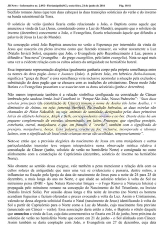 JB News – Informativo nr. 2.092– Florianópolis(SC), sexta-feira, 24 de junho de 2016 Pág. 10/41
bicéfalo romano Janus (que tem duas cabeças) às duas transições solsticiais do verão e do inverno
na banda setentrional da Terra.
O solstício de verão (junho) ficaria então relacionado a João, o Baptista como aquele que
anunciou a vinda da Luz (Jesus, considerado como a Luz do Mundo), enquanto que o solstício de
inverno (dezembro) concernente a João, o Evangelista, ficaria relacionado àquele que difundiu a
palavra de Jesus (a Luz do Mundo).
Na concepção cristã João Baptista anunciou no verão a Esperança por intermédio da vinda de
Jesus que nasceria em pleno inverno como que fazendo renascer, ou voltar novamente a Luz
(Natalis Invicti Solis), enquanto que João, o Evangelista pelo Reconhecimento à Luz, passou a
difundir a “boa nova” (evangelho – do grego euangélion, pelo latim evangeliu). Nota-se aqui mais
uma vez a evidente relação com os cultos solares da antiguidade no hemisfério boreal.
Essa importante representação alegórica igualmente ganharia corpo pela própria semelhança entre
os nomes do deus pagão Janus e Joannes (João). A palavra João, em hebraico Iheho-hannam,
significa a “graça de Deus” e essa semelhança viria inclusive acomodar a situação pela exclusão e
substituição do deus pagão que se chocava com as tradições do cristianismo. Desse modo João
Batista e o Evangelista passariam a se associar com as datas solsticiais (junho e dezembro).
Não menos importante também é a relação simbólica configurada na constelação de Câncer
lembrada pelo saudoso Irmão José Castellani in “Porque São João, Nosso Padroeiro”: “Suas duas
estrelas principais (da constelação de Câncer) tomam o nome de Aselos (do latim Asellus, i =
diminutivo de Asinus, ou seja: jumento, burrico). Na tradição hebraica, as duas estrelas são
chamadas de Haiot Nakodish, ou seja, animais de santidade, designados pelas duas primeiras
letras do alfabeto hebraico, Aleph e Beth, correspondentes ao asno e ao boi. Diante delas há um
pequeno conglomerado de estrelas, denominado, em latim, Praesepe, que significa presépio,
estrebaria, curral, manjedoura, e que, em francês, é “creche”, também com o significado de
presépio, manjedoura, berço. Essa palavra, creche já foi, inclusive, incorporada a idiomas
latinos, com o significado de local onde crianças novas são acolhidas, temporariamente”.
Note-se então que a previsão alegórica do nascimento de Jesus em uma manjedoura e outras
particularidades inerentes teve origem interpretativa nessa observação mística relativa à
constelação de Câncer (junho, solstício de verão no hemisfério Norte) e consignada no outro
alinhamento com a constelação de Capricórnio (dezembro, solstício de inverno no hemisfério
Norte).
Não obstante ao sentido dessa exegese, vale também a pena mencionar a relação dela com os
cultos solares da antiguidade que mais uma vez se evidenciaria e passaria, dentre outros, a
influenciar na fixação pela Igreja da data do nascimento de Jesus para a noite de 24 para 25 de
dezembro, a mais longa do ano no Norte, e que alude ao solstício relativo à volta do Sol no
mitraísmo persa (INRI - Igne Natura Renovatur Integra – o Fogo Renova a Natureza Inteira) e
propagada pelo mitraísmo romano na concepção do Nascimento do Sol Triunfante, ou Invicto
(Natalis Invicti Solis). Por ocasião dessa longa e fria noite de inverno (no Norte) os homens
acendiam fogueiras e faziam oferendas e preces evocando a volta da Luz. Assim o Cristianismo,
valendo-se dessa alegoria solsticial fixaria o Natal (nascimento de Jesus) identificando à volta do
Sol a partir de Capricórnio para o Norte como a Luz do Mundo, cujo nascimento fora previsto
(anunciado em Câncer – verão). Essa associação daria então a João, o Baptista o rótulo daquele
que anunciou a vinda da Luz, cuja data comemorativa se fixaria em 24 de junho, bem próxima do
solstício de verão no hemisfério Norte que ocorre em 21 de junho - o Sol alinhado com Câncer.
Assim também se daria cooptação com João, o Evangelista em 27 de dezembro, cuja data
 