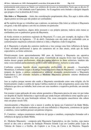 JB News – Informativo nr. 2.092– Florianópolis(SC), sexta-feira, 24 de junho de 2016 Pág. 11/41
praticamente está conexa ao Natal e ao solstício de inverno no hemisfério Norte que se dá em 21
de dezembro – o Sol alinhado com Capricórnio. Ao Evangelista seria titulado o desígnio daquele
que pregou a Luz (a doutrina de Cristo).
São João e a Maçonaria – Antes das considerações propriamente ditas, fica aqui o alerta sobre
alguns pontos no tema que não podem ser confundidos:
a) Na matéria há que se vislumbrar que o patrono, ou patronos (São João) se referem à Maçonaria
em geral, e não dela apenas a um rito ou costume em particular.
b) Como ritos maçônicos, alguns deles possuem o seu próprio patrono, todavia estes nunca se
confundem com os padroeiros gerais da Maçonaria.
c) Ainda existem os protetores regionais da Maçonaria. É o caso, por exemplo, da inglesa e São
Jorge (padroeiro da Inglaterra – 23 de abril). Entretanto este não pode ser confundido com as
comemorações maçônicas solsticiais relativas a João, o Baptista e João Evangelista.
e) A Maçonaria é oriunda dos canteiros medievais e traz consigo uma forte influência da Igreja.
Como atividade profissional à época ela comemora até os dias atuais, ainda que de modo
especulativo, as festas solsticiais.
Primitivamente (com aproximadamente 800 anos de história) a Maçonaria era operativa
(profissional) e não possuía ritos nem graus. Constituída de maçons livres (nas Lojas livres),
muitos desses grupos profissionais, além dos santos relativos às datas solsticiais, também não
raras vezes rendiam particularmente preito a outro santo protetor, inclusive a uma santa.
Conforme costume haurido dessas organizações profissionais do passado - Associações
Monásticas, Confrarias Leigas e da antiga Francomaçonaria (base da Maçonaria) – e com inegável
tempero da Igreja, a prática comemorativa solsticial alcançaria posteriormente a Maçonaria
Especulativa e por extensão inclusive a Moderna Maçonaria (primeiro sistema obediencial
fundado 1.717).
Isso se explica porque mesmo não sendo a Maçonaria considerada como uma religião, ela foi
historicamente criada à sombra de Igreja Católica medieval e dela arregimentou assim uma forte
influência que dava ao trabalho, bem como aos seus membros e respectiva profissão, um amoedo
religioso.
Em resumo e para aplicação de uma salutar geometria a Maçonaria precisa de uma vez por todas
ser despida de ilações fantasistas e equivocada que ainda forçam subsistência como aquelas que a
tratam como fosse ela uma Instituição milenar. Ora, essas concepções anacrônicas não cabem
mais em pleno século XXI.
Autenticamente a Maçonaria veio a nascer à sombra da Igreja nos Canteiros3 da Idade Média,
portanto não seria novidade nenhuma que sob essa influência a Maçonaria, construtora de igrejas
e catedrais, viesse também possuir um patrono religioso.
3 - Canteiros - antigos construtores medievais de igrejas e catedrais, corporações formadas sob a
influência da Igreja na Idade Média.
4 - Moderna Maçonaria – composta pela Maçonaria Especulativa, ou dos Aceitos, cuja marca
inicial se deu com o advento da fundação Primeira Grande Loja em Londres pelas Lojas da
Taberna do Ganso e a Grelha, do Copázio e as Uvas, da Coroa e da Macieira. Naquela
 