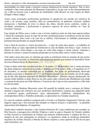 JB News – Informativo nr. 2.092– Florianópolis(SC), sexta-feira, 24 de junho de 2016 Pág. 12/41
oportunidade era então criado o primeiro sistema obediencial do mundo maçônico. Não se deve
confundir o fato como princípio da Maçonaria Especulativa, já que esta se deu documentalmente
em 1.600 na Escócia com a admissão do latifundiário John Boswel na Loja Capela de Maria
(Chapel’s Mary Lodge).
Assim, essas associações profissionais geralmente se agrupavam em reunião nos solstícios de
verão e de inverno, cujas reuniões, além de comemorativas ao padroeiro solsticial, também
alcançavam a finalidade de rever os planos das obras, discutir novos contratos, avaliar as
atividades econômicas e profissionais e promover ingresso de novos artífices na “Arte de
Construir” (iniciar).
Essa relação do Ofício com o verão e com o inverno implicava antes de tudo num aspecto prático
e literal da construção, já que no rigor do inverno setentrional pouco se produzia na arte de cortar
a pedra calcária, bem como a de com ela se edificar. Efetivamente os trabalhos praticamente
permaneciam paralisados na estação hibernal.
Com o final do inverno e o início da primavera – o rigor do clima mais ameno - os trabalhos no
canteiro (hoje as Lojas especulativas) retomavam as suas atividades com força e vigor. Assim os
labores do ofício iriam atingir o seu auge no verão (dias longos e noites curtas), voltariam a
declinar no outono e seriam novamente paralisados no inverno (dias curtos e noites longas).
Vale então a pena mais uma vez salientar que todas as referências feitas às estações do ano (ciclos
naturais) nesse arrazoado, se relacionam indistintamente àquelas que ocorrem no hemisfério Norte
do nosso Planeta (berço da Maçonaria).
Como as datas solsticiais sucedem nos dias 21 de junho e 21 de dezembro, isto é, muito próximas
das datas religiosas comemorativas a João, o Baptista em 24 de junho e João, o Evangelista em 27
de dezembro, as mesmas acabariam por se confundir. Isso pode ser perfeitamente observado
tomando-se por base a fundação em 1.717 da Primeira Grande Loja em Londres em 24 de junho,
dia de São João Baptista (princípio da Moderna Maçonaria4 – primeiro sistema obediencial). Do
mesmo modo também se pode observar nos dias atuais onde a maioria das Obediências tem ainda
o costume de dar posse aos Grão-Mestres e Veneráveis das Lojas no dia comemorativo a São João
no mês de junho.
Nesse sentido a Moderna Maçonaria como fiel guardiã da tradição usos e costumes da Ordem
mantém a alegoria dos solstícios nos seus arcabouços doutrinários, costume esse adquirido desde
os primeiros grupos profissionais, cujas representações simbólicas, independente dos
contemporâneos Ritos e Trabalhos praticados, se apresentam nos Templos maçônicos.
É o caso do conjunto simbólico composto pelo o Círculo e as Paralelas Tangenciais Verticais, cuja
alegoria sugere que o Sol (círculo) não transpõe os trópicos (Câncer e Capricórnio - as paralelas
representam João Baptista e Evangelista).
Ainda outros símbolos inerentes: o das Colunas Solsticiais B e J que simbolizam, por exemplo, no
Rito Escocês, a passagem dos referidos Trópicos e entre as quais o Equador do Templo; também
no Rito Escocês as constelações do Zodíaco que marcam simbolicamente a eclíptica do Sol e as
estações do ano, por conseguinte os solstícios e os equinócios; ainda no arcabouço doutrinário
maçônico de vertente francesa a Marcha do Mestre exprime a curso aparente do Sol de um para
outro hemisfério, etc.
 