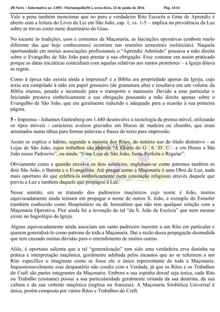 JB News – Informativo nr. 2.092– Florianópolis(SC), sexta-feira, 24 de junho de 2016 Pág. 13/41
Vale a pena também mencionar que no puro e verdadeiro Rito Escocês o Grau de Aprendiz é
aberto com a leitura do Livro da Lei em São João, cap. 1, vs. 1-5 – implica na prevalência da Luz
sobre as trevas como mote doutrinário do Grau.
No tocante às tradições, usos e costumes da Maçonaria, as Iniciações operativas (embora muito
diferente das que hoje conhecemos) ocorriam nas reuniões semestrais (solsticiais). Naquela
oportunidade em muitas associações profissionais o “Aprendiz Admitido” pousava a mão direita
sobre o Evangelho de São João para prestar a sua obrigação. Esse costume era assim praticado
porque as datas iniciáticas coincidiam com aquelas relativas aos santos protetores – a Igreja ditava
as regras.
Como à época não existia ainda a imprensa5 e a Bíblia era propriedade apenas da Igreja, cujo
texto era compilado à mão em papel grosseiro (de gramatura alta) e resultava em um volume da
Bíblia imenso, pesado e incomodo para o transporte e manuseio. Devido a esse particular o
Iniciando prestava simbolicamente a sua obrigação pousando a mão direita apenas sobre o
Evangelho de São João, que era geralmente reduzido e adequado para a ocasião à sua primeira
página.
5 - Imprensa - Johannes Guttenberg em 1.440 desenvolve a tecnologia da prensa móvel, utilizando
os tipos móveis - caracteres avulsos gravados em blocos de madeira ou chumbo, que eram
arrumados numa tábua para formar palavras e frases do texto para impressão.
Assim se explica o hábito, segundo a maioria dos Ritos, do notório uso do título distintivo - as
Lojas de São João, cujos trabalhos são abertos “
João nosso Padroeiro”, ou ainda: “Uma Loja de São João, Justa, Perfeita e Regular”.
Obviamente como a questão envolve os dois solstícios, englobam-se como patronos também os
dois São João, o Batista e o Evangelista. Até porque como a Maçonaria é uma Obra de Luz, nada
mais oportuno do que celebrá-la simbolicamente (sem conotação religiosa) através daquele que
previu a Luz e também daquele que propagou a Luz.
Nesse sentido, em se tratando dos padroeiros maçônicos cujo nome é João, muitos
equivocadamente ainda teimam em propagar o nome de outros S. João, a exemplo do Esmoler
(também conhecido como Hospitalário ou de Jerusalém) que não tem qualquer relação com a
Maçonaria Operativa. Pior ainda foi a invenção do tal “da S. João da Escócia” que nem mesmo
existe no hagiológio da Igreja.
Alguns equivocadamente ainda associam um santo padroeiro inerente a um Rito em particular e
querem generalizá-lo como patrono de toda a Maçonaria. Daí a razão dessa propagação desmedida
que tem causado muitas dúvidas para o entendimento de muitos outros.
Aliás, é oportuno salienta que a tal “generalização” tem sido uma verdadeira erva daninha na
prática e interpretação maçônica, geralmente adubada pelos incautos que ao se referirem a um
Rito específico o imaginam como se fosse ele o único representante de toda a Maçonaria.
Inquestionavelmente esse despautério não condiz com a Verdade, já que os Ritos e os Trabalhos
do Craft são partes integrantes da Maçonaria. Embora a sua espinha dorsal seja única, cada Rito
ou Trabalho (costume) possui a sua particularidade geralmente oriunda da sua doutrina, da sua
cultura e da sua vertente maçônica (inglesa ou francesa). A Maçonaria Simbólica Universal é
única, porém composta por vários Ritos e Trabalhos do Craft.
 