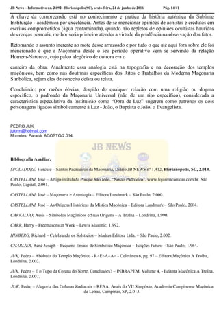 JB News – Informativo nr. 2.092– Florianópolis(SC), sexta-feira, 24 de junho de 2016 Pág. 14/41
A chave da compreensão está no conhecimento e pratica da história autêntica da Sublime
Instituição - acadêmica por excelência. Antes de se mencionar opiniões de achistas e crédulos em
escritos comprometidos (água contaminada), quando não repletos de opiniões ocultistas hauridas
de crenças pessoais, melhor seria primeiro atender a virtude da prudência na observação dos fatos.
Retomando o assunto inerente ao mote desse arrazoado e por tudo o que até aqui fora sobre ele foi
mencionado é que a Maçonaria desde o seu período operativo vem se servindo da relação
Homem-Natureza, cujo palco alegórico de outrora era o
canteiro da obra. Atualmente essa analogia está na topografia e na decoração dos templos
maçônicos, bem como nas doutrinas específicas dos Ritos e Trabalhos da Moderna Maçonaria
Simbólica, sejam eles de conceito deísta ou teísta.
Concluindo: por razões óbvias, despido de qualquer relação com uma religião ou dogma
específico, o padroado da Maçonaria Universal (não de um rito específico), considerada a
característica especulativa da Instituição como “Obra de Luz” sugerem como patronos os dois
personagens ligados simbolicamente à Luz - João, o Baptista e João, o Evangelista.
PEDRO JUK
jukirm@hotmail.com
Morretes, Paraná, AGOSTO/2.014.
Bibliografia Auxiliar.
SPOLADORE, Hercule – Santos Padroeiros da Maçonaria, Diário JB NEWS nº 1.412, Florianópolis, SC, 2.014.
CASTELLANI, José – Artigo intitulado Porque São João, “Nosso Padroeiro”, www.lojasmaconicas.com.br, São
Paulo, Capital, 2.001.
CASTELLANI, José – Maçonaria e Astrologia – Editora Landmark – São Paulo, 2.000.
CASTELLANI, José – As Origens Históricas da Mística Maçônica – Editora Landmark – São Paulo, 2004.
CARVALHO, Assis – Símbolos Maçônicos e Suas Origens – A Trolha – Londrina, 1.990.
CARR, Harry – Freemasons at Work – Lewis Masonic, 1.992.
HINBERG, Richard – Celebrando os Solstícios – Madras Editora Ltda. – São Paulo, 2.002.
CHARLIER, René Joseph – Pequeno Ensaio de Simbólica Maçônica – Edições Futuro – São Paulo, 1.964.
JUK, Pedro – Abóbada do Templo Maçônico - R∴E∴A∴A∴ - Coletânea 6, pg. 97 – Editora Maçônica A Trolha,
Londrina, 2.003.
JUK, Pedro – E o Topo da Coluna do Norte, Conclusões? – INBRAPEM, Volume 4, - Editora Maçônica A Trolha,
Londrina, 2.007.
JUK, Pedro – Alegoria das Colunas Zodiacais – REAA, Anais do VII Simpósio, Academia Campinense Maçônica
de Letras, Campinas, SP, 2.013.
 