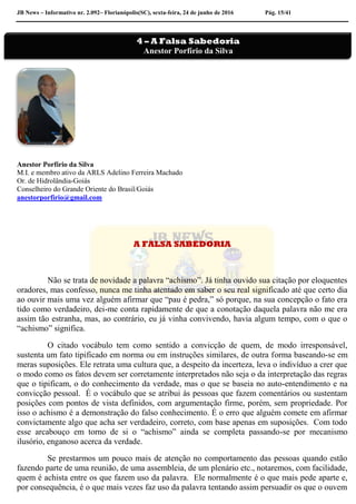 JB News – Informativo nr. 2.092– Florianópolis(SC), sexta-feira, 24 de junho de 2016 Pág. 15/41
Anestor Porfírio da Silva
M.I. e membro ativo da ARLS Adelino Ferreira Machado
Or. de Hidrolândia-Goiás
Conselheiro do Grande Oriente do Brasil/Goiás
anestorporfirio@gmail.com
A FALSA SABEDORIA
Não se trata de novidade a palavra “achismo”. Já tinha ouvido sua citação por eloquentes
oradores, mas confesso, nunca me tinha atentado em saber o seu real significado até que certo dia
ao ouvir mais uma vez alguém afirmar que “pau é pedra,” só porque, na sua concepção o fato era
tido como verdadeiro, dei-me conta rapidamente de que a conotação daquela palavra não me era
assim tão estranha, mas, ao contrário, eu já vinha convivendo, havia algum tempo, com o que o
“achismo” significa.
O citado vocábulo tem como sentido a convicção de quem, de modo irresponsável,
sustenta um fato tipificado em norma ou em instruções similares, de outra forma baseando-se em
meras suposições. Ele retrata uma cultura que, a despeito da incerteza, leva o indivíduo a crer que
o modo como os fatos devem ser corretamente interpretados não seja o da interpretação das regras
que o tipificam, o do conhecimento da verdade, mas o que se baseia no auto-entendimento e na
convicção pessoal. É o vocábulo que se atribui às pessoas que fazem comentários ou sustentam
posições com pontos de vista definidos, com argumentação firme, porém, sem propriedade. Por
isso o achismo é a demonstração do falso conhecimento. É o erro que alguém comete em afirmar
convictamente algo que acha ser verdadeiro, correto, com base apenas em suposições. Com todo
esse arcabouço em torno de si o “achismo” ainda se completa passando-se por mecanismo
ilusório, enganoso acerca da verdade.
Se prestarmos um pouco mais de atenção no comportamento das pessoas quando estão
fazendo parte de uma reunião, de uma assembleia, de um plenário etc., notaremos, com facilidade,
quem é achista entre os que fazem uso da palavra. Ele normalmente é o que mais pede aparte e,
por consequência, é o que mais vezes faz uso da palavra tentando assim persuadir os que o ouvem
4 – A Falsa Sabedoria
Anestor Porfírio da Silva
 
