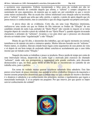 JB News – Informativo nr. 2.092– Florianópolis(SC), sexta-feira, 24 de junho de 2016 Pág. 16/41
a aceitarem seus argumentos. Embora incorporando o falso juízo da verdade por não ter
conhecimento absoluto do conteúdo daquilo que afirma, o “achista” é sempre categórico na
sustentação de seus argumentos, da maneira que os supõe ser, por considerar os que o ouvem
como menos esclarecidos. Mas na escala dos valores intelectuais essa situação acha-se invertida,
pois o “achista” é aquele que acha que sabe, porém, o suporte, o ponto de apoio daquilo que ele
pensa nunca é o conhecimento, mas as conclusões a que ele chega segundo sua própria convicção.
A prova disso são as evidências. Certo dia, em uma Loja Maçônica interiorana,
realizava-se uma sessão em que na Ordem do Dia tratavam os Irmãos da “filiação” de um
candidato oriundo de outra Loja, portador de “Quite Placet” não vencido (o maçom só se torna
irregular depois de vencido o prazo de validade do seu “Quite Placet”), quando alguém invocando
claramente o princípio do “achismo”, levantou a voz para dizer que o processo em discussão
deveria ser tratado como “regularização” e não “filiação.”
Diante do que foi dito, o desenrolar dos trabalhos, que até àquele momento era normal,
tumultuou-se de repente em meio a inúmeros apartes. Muitos falavam fazendo uso do “achismo.”
Outros tantos, os eruditos, falavam citando bases legais como argumentos de seus pontos de vista
e só depois de um bom tempo de acalorado debate concluiu-se acertadamente que o caso tinha
mesmo que ser tratado como “filiação.”
Naquele dia muito se trabalhou e pouco se produziu. Houve perda de tempo por conta de
uma intervenção inócua, desprovida de cunho legal e motivada pelo exercício do chamado
“achismo”, tendo sido seu protagonista o responsável pela grande confusão, pela discussão
desnecessária o que, no final, quase levou ao erro os que se encontravam no caminho de um
trabalho sério, justo e perfeito.
Em nome da vaidade muitos querem reverberar refletindo falsa sabedoria. Este fato
parece coisa banal, de pouco interesse, mas quando se refere a trabalhos litúrgicos da maçonaria o
mesmo assume proporções desastrosas para a Ordem uma vez que a adoção do incerto e duvidoso
é o desprezo à sabedoria e ao conhecimento dos princípios, normas e regulamentos que regem a
mencionada instituição. E aí eu próprio me pergunto: Por que intervir, por que querer se impor
sem ter conhecimento da verdade?
 