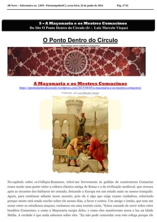JB News – Informativo nr. 2.092– Florianópolis(SC), sexta-feira, 24 de junho de 2016 Pág. 17/41
O Ponto Dentro do Círculo
Seu espaço para estudos e pesquisas
A Maçonaria e os Mestres Comacinos
https://opontodentrodocirculo.wordpress.com/2015/04/05/a-maconaria-e-os-mestres-comacinos/
Publicado por Luiz Marcelo Viegas
No capítulo sobre os Collegia Romanos, referi-me brevemente às guildas de construtores Comacine
como sendo uma ponte entre a cultura clássica antiga de Roma e a da civilização medieval, que cresceu
após as invasões dos bárbaros ter cessado, deixando a Europa em um estado mais ou menos tranquilo.
Agora, para continuar adiante nesse assunto, pois ele é algo que exige exame cuidadoso, sobretudo
porque muito está sendo escrito sobre ele nesses dias, a favor e contra. Um amigo e irmão, que tem um
nome entre os estudiosos maçons, exclamou em uma recente carta, “Estou cansado de ouvir sobre estes
benditos Comacines, e como a Maçonaria surgiu deles, e como eles mantiveram acesa a luz na Idade
Média. A verdade é que nada sabemos sobre eles. “Eu não pude concordar com este colega porque ele
5 – A Maçonaria e os Mestres Comacinos
Do Site O Ponto Dentro do Círculo (Ir Luiz Marcelo Viegas)
 