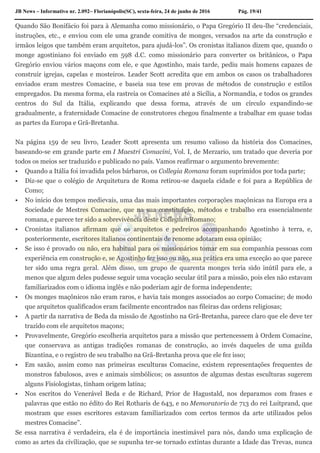JB News – Informativo nr. 2.092– Florianópolis(SC), sexta-feira, 24 de junho de 2016 Pág. 19/41
Quando São Bonifácio foi para à Alemanha como missionário, o Papa Gregório II deu-lhe “credenciais,
instruções, etc., e enviou com ele uma grande comitiva de monges, versados na arte da construção e
irmãos leigos que também eram arquitetos, para ajudá-los”. Os cronistas italianos dizem que, quando o
monge agostiniano foi enviado em 598 d.C. como missionário para converter os britânicos, o Papa
Gregório enviou vários maçons com ele, e que Agostinho, mais tarde, pediu mais homens capazes de
construir igrejas, capelas e mosteiros. Leader Scott acredita que em ambos os casos os trabalhadores
enviados eram mestres Comacine, e baseia sua tese em provas de métodos de construção e estilos
empregados. Da mesma forma, ela rastreia os Comacines até a Sicília, a Normandia, e todos os grandes
centros do Sul da Itália, explicando que dessa forma, através de um círculo expandindo-se
gradualmente, a fraternidade Comacine de construtores chegou finalmente a trabalhar em quase todas
as partes da Europa e Grã-Bretanha.
Na página 159 de seu livro, Leader Scott apresenta um resumo valioso da história dos Comacines,
baseando-se em grande parte em I Maestri Comacini, Vol. I, de Merzario, um tratado que deveria por
todos os meios ser traduzido e publicado no país. Vamos reafirmar o argumento brevemente:
 Quando a Itália foi invadida pelos bárbaros, os Collegia Romana foram suprimidos por toda parte;
 Diz-se que o colégio de Arquitetura de Roma retirou-se daquela cidade e foi para a República de
Como;
 No início dos tempos medievais, uma das mais importantes corporações maçônicas na Europa era a
Sociedade de Mestres Comacine, que na sua constituição, métodos e trabalho era essencialmente
romana, e parece ter sido a sobrevivência deste CollegiumRomano;
 Cronistas italianos afirmam que os arquitetos e pedreiros acompanhando Agostinho à terra, e,
posteriormente, escritores italianos continentais de renome adotaram essa opinião;
 Se isso é provado ou não, era habitual para os missionários tomar em sua companhia pessoas com
experiência em construção e, se Agostinho fez isso ou não, sua prática era uma exceção ao que parece
ter sido uma regra geral. Além disso, um grupo de quarenta monges teria sido inútil para ele, a
menos que algum deles pudesse seguir uma vocação secular útil para a missão, pois eles não estavam
familiarizados com o idioma inglês e não poderiam agir de forma independente;
 Os monges maçônicos não eram raros, e havia tais monges associados ao corpo Comacine; de modo
que arquitetos qualificados eram facilmente encontrados nas fileiras das ordens religiosas;
 A partir da narrativa de Beda da missão de Agostinho na Grã-Bretanha, parece claro que ele deve ter
trazido com ele arquitetos maçons;
 Provavelmente, Gregório escolheria arquitetos para a missão que pertencessem à Ordem Comacine,
que conservava as antigas tradições romanas de construção, ao invés daqueles de uma guilda
Bizantina, e o registro de seu trabalho na Grã-Bretanha prova que ele fez isso;
 Em saxão, assim como nas primeiras esculturas Comacine, existem representações frequentes de
monstros fabulosos, aves e animais simbólicos; os assuntos de algumas destas esculturas sugerem
alguns Fisiologistas, tinham origem latina;
 Nos escritos do Venerável Beda e de Richard, Prior de Hagustald, nos deparamos com frases e
palavras que estão no édito do Rei Rotharis de 643, e no Memoratorio de 713 do rei Luitprand, que
mostram que esses escritores estavam familiarizados com certos termos da arte utilizados pelos
mestres Comacine”.
Se essa narrativa é verdadeira, ela é de importância inestimável para nós, dando uma explicação de
como as artes da civilização, que se supunha ter-se tornado extintas durante a Idade das Trevas, nunca
 
