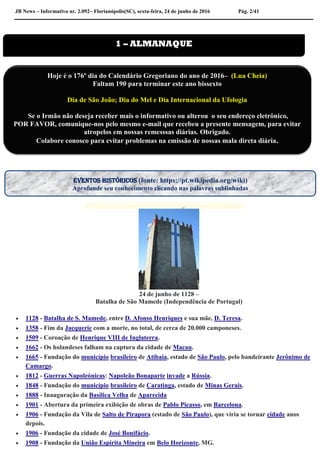 JB News – Informativo nr. 2.092– Florianópolis(SC), sexta-feira, 24 de junho de 2016 Pág. 2/41
24 de junho de 1128 –
Batalha de São Mamede (Independência de Portugal)
 1128 - Batalha de S. Mamede, entre D. Afonso Henriques e sua mãe, D. Teresa.
 1358 - Fim da Jacquerie com a morte, no total, de cerca de 20.000 camponeses.
 1509 - Coroação de Henrique VIII de Inglaterra.
 1662 - Os holandeses falham na captura da cidade de Macau.
 1665 - Fundação do município brasileiro de Atibaia, estado de São Paulo, pelo bandeirante Jerônimo de
Camargo.
 1812 - Guerras Napoleónicas: Napoleão Bonaparte invade a Rússia.
 1848 - Fundação do município brasileiro de Caratinga, estado de Minas Gerais.
 1888 - Inauguração da Basílica Velha de Aparecida
 1901 - Abertura da primeira exibição de obras de Pablo Picasso, em Barcelona.
 1906 - Fundação da Vila de Salto de Pirapora (estado de São Paulo), que viria se tornar cidade anos
depois.
 1906 - Fundação da cidade de José Bonifácio.
 1908 - Fundação da União Espírita Mineira em Belo Horizonte, MG.
1 – ALMANAQUE
Hoje é o 176º dia do Calendário Gregoriano do ano de 2016– (Lua Cheia)
Faltam 190 para terminar este ano bissexto
Dia de São João; Dia do Mel e Dia Internacional da Ufologia
Se o Irmão não deseja receber mais o informativo ou alterou o seu endereço eletrônico,
POR FAVOR, comunique-nos pelo mesmo e-mail que recebeu a presente mensagem, para evitar
atropelos em nossas remesssas diárias. Obrigado.
Colabore conosco para evitar problemas na emissão de nossas mala direta diária.
EVENTOS HISTÓRICOS (fonte: https://pt.wikipedia.org/wiki)
Aprofunde seu conhecimento clicando nas palavras sublinhadas
 
