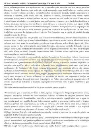 JB News – Informativo nr. 2.092– Florianópolis(SC), sexta-feira, 24 de junho de 2016 Pág. 20/41
foram realmente extintas, mas continuaram a ser preservadas pelos operários e artistas nas corporações
Comacine. Aqueles homens eram mais que construtores,pois eram qualificados em muitos outros
ofícios, e compreendiam a escultura, pintura,trabalhos ou mosaicos Cosmati, trabalho em madeira e
escultura, e também, pode muito bem ser, literatura e música, juntamente com muitas outras
realizações pertencentes às artes civis.Como um navio cruzando um mar revolto em que todos os navios
irmãos tinham afundado, a organização dos mestres Comacine preservou a arca da civilização até que o
furacão amainasse na Europa e as fervilhantes tribos bárbaras se tornassem prontas para a paz e a vida
comunitária. Se existe alguma continuidade ininterrupta na história da arquitetura; se as corporações de
construtores de um período mais moderno podem ser mapeadas até qualquer uma de suas artes,
tradições e costumes das épocas antigas, é através dos Comacines que a cadeia foi mantida intacta
durante a Idade das Trevas.
Não se deve supor que tudo isso já tenha sido solidamente estabelecido; a Teoria Comacine continua a
ser uma teoria. Rivoira, que é sempre tão cuidadoso, é cauteloso ao aceitar demais. Ele diz que pouco
sabemos sobre seu modo de organização, ou sobre os termos ligados a eles, Schola, loggia, etc. Mas,
mesmo assim, ele lhes atribui grande importância histórica, não apenas servindo de ligação com os
antigos collegia, mas também abrindo caminho para o magnífico renascimento da arte e da civilização
que, como vimos em nosso primeiro capítulo desta série, floresceu como arquitetura gótica. Suas
seguintes palavras testemunham isso:
“Qualquer que tenha sido a organização das guildas Comacine ou Lombardas, e embora elas possam
ter sido afetadas por eventos externos, elas não deixam de existir em consequência da queda do reino
lombardo. Com o primeiro sopro de liberdade municipal, e com o surgimento de novas confrarias de
artesãos, elas também, talvez, pode ter-se reformado como as últimas que nada mais eram que a
continuação do “collegium” da época romana, preservando sua existência através das idades
bárbaras, e transformadas, pouco a pouco, na corporação medieval. Os membros podem ter-se visto
obrigados a entrar em uma unidade mais perfeita de pensamento e sentimento; vincular-se em um
corpo mais compacto e, assim, colocar-se em condições de manter sua supremacia antiga na
realização das obras de construção mais importantes na Itália. Mas, nada mais podemos dizer. E
mesmo deixando de lado toda a tradição, os próprios monumentos estão lá para confirmar o que
dissemos.”
Merzario, não tão cauteloso quanto Rivoira, testemunha da mesma maneira:
“Na escuridão que se estendia por toda a Itália, apenas uma pequena lâmpada permanecia acesa,
lançando uma faísca brilhante na vasta necrópole italiana. Ela vinha dos Magistri Comacini. Seus
respectivos nomes são desconhecidos; suas obras individuais não são especificadas, mas o sopro de
seu espírito pode ser sentido durante todos aqueles séculos, e seu nome coletivamente é legião.
Podemos afirmar com segurança que de todas as obras de arte entre 800 e 1000 d.C., a maior e
melhor parte se devem àquela irmandade – sempre fiel e, muitas vezes secreta – dos Magistri
Comacini. A autoridade e julgamento de homens eruditos justifica a afirmação.”
O Signor Agostino Segredio está igualmente convencido, e assim se expressa em um trecho citado na
página 56 de The Comacines de Ravenscroft:
“Assim, embora não haja prova certa de que o Comacines foram a verdadeira matéria de que surgiu
pseudo maçonaria de hoje, podemos pelo menos admitir que eles eram uma ligação entre os Collegia
clássicos e todas as outras guildas de arte e comércio da Idade Média.”
O Irmão Joseph Fort Newton aceita esta interpretação no The Builder, onde, na página 86, ele escreve:
 