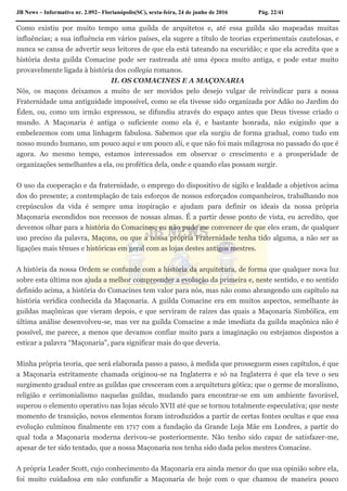 JB News – Informativo nr. 2.092– Florianópolis(SC), sexta-feira, 24 de junho de 2016 Pág. 22/41
Como existiu por muito tempo uma guilda de arquitetos e, até essa guilda são mapeadas muitas
influências; a sua influência em vários países, ela sugere a título de teorias experimentais cautelosas, e
nunca se cansa de advertir seus leitores de que ela está tateando na escuridão; e que ela acredita que a
história desta guilda Comacine pode ser rastreada até uma época muito antiga, e pode estar muito
provavelmente ligada à história dos collegia romanos.
II. OS COMACINES E A MAÇONARIA
Nós, os maçons deixamos a muito de ser movidos pelo desejo vulgar de reivindicar para a nossa
Fraternidade uma antiguidade impossível, como se ela tivesse sido organizada por Adão no Jardim do
Éden, ou, como um irmão expressou, se difundiu através do espaço antes que Deus tivesse criado o
mundo. A Maçonaria é antiga o suficiente como ela é, e bastante honrada, não exigindo que a
embelezemos com uma linhagem fabulosa. Sabemos que ela surgiu de forma gradual, como tudo em
nosso mundo humano, um pouco aqui e um pouco ali, e que não foi mais milagrosa no passado do que é
agora. Ao mesmo tempo, estamos interessados em observar o crescimento e a prosperidade de
organizações semelhantes a ela, ou profética dela, onde e quando elas possam surgir.
O uso da cooperação e da fraternidade, o emprego do dispositivo de sigilo e lealdade a objetivos acima
dos do presente; a contemplação de tais esforços de nossos esforçados companheiros, trabalhando nos
crepúsculos da vida é sempre uma inspiração e ajudam para definir os ideais da nossa própria
Maçonaria escondidos nos recessos de nossas almas. É a partir desse ponto de vista, eu acredito, que
devemos olhar para a história do Comacines; eu não pude me convencer de que eles eram, de qualquer
uso preciso da palavra, Maçons, ou que a nossa própria Fraternidade tenha tido alguma, a não ser as
ligações mais tênues e históricas em geral com as lojas destes antigos mestres.
A história da nossa Ordem se confunde com a história da arquitetura, de forma que qualquer nova luz
sobre esta última nos ajuda a melhor compreender a evolução da primeira e, neste sentido, e no sentido
definido acima, a história do Comacines tem valor para nós, mas não como abrangendo um capítulo na
história verídica conhecida da Maçonaria. A guilda Comacine era em muitos aspectos, semelhante às
guildas maçônicas que vieram depois, e que serviram de raízes das quais a Maçonaria Simbólica, em
última análise desenvolveu-se, mas ver na guilda Comacine a mãe imediata da guilda maçônica não é
possível, me parece, a menos que devamos confiar muito para a imaginação ou estejamos dispostos a
esticar a palavra “Maçonaria”, para significar mais do que deveria.
Minha própria teoria, que será elaborada passo a passo, à medida que prosseguem esses capítulos, é que
a Maçonaria estritamente chamada originou-se na Inglaterra e só na Inglaterra é que ela teve o seu
surgimento gradual entre as guildas que cresceram com a arquitetura gótica; que o germe de moralismo,
religião e cerimonialismo naquelas guildas, mudando para encontrar-se em um ambiente favorável,
superou o elemento operativo nas lojas século XVII até que se tornou totalmente especulativa; que neste
momento de transição, novos elementos foram introduzidos a partir de certas fontes ocultas e que essa
evolução culminou finalmente em 1717 com a fundação da Grande Loja Mãe em Londres, a partir do
qual toda a Maçonaria moderna derivou-se posteriormente. Não tenho sido capaz de satisfazer-me,
apesar de ter sido tentado, que a nossa Maçonaria nos tenha sido dada pelos mestres Comacine.
A própria Leader Scott, cujo conhecimento da Maçonaria era ainda menor do que sua opinião sobre ela,
foi muito cuidadosa em não confundir a Maçonaria de hoje com o que chamou de maneira pouco
 