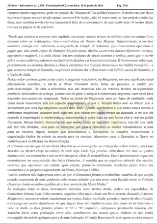 JB News – Informativo nr. 2.092– Florianópolis(SC), sexta-feira, 24 de junho de 2016 Pág. 23/41
rigorosa (muito vagamente, pode-se pensar) de “Maçonaria” da guilda Comacine. O trecho em que ela se
expressa é quase sempre citado apena transcrevê-lo inteiro, não só como mostrar sua própria teoria das
duas, mas também revelando sua lamentável falta de conhecimento do que existe hoje. O trecho citado
começa na página 16 de seu livro:
“Desde que comecei a escrever este capítulo, um acaso curioso trouxe às minhas mãos um antigo livro
italiano sobre as instituições, ritos e cerimônias da Ordem dos Maçons. Naturalmente, o escritor
anônimo começa com Adoniram, o arquiteto do Templo de Salomão, que tinha tantos operários a
pagar que, não sendo capaz de distingui-los pelo nome, dividiu-os em três classes diferentes: noviços,
operatori e magistri, e a cada classe deu um conjunto de sinais secretos e senhas, para que a partir
delas os seus salários pudessem ser facilmente fixados e a impostura evitada. É interessante saber que,
precisamente as mesmas divisões e classes existentes nos Collegia Romanos e na Guilda Comacine – e
que, como no tempo de Salomão, os grandes símbolos da ordem eram o nó infinito ou nó de Salomão, e
o “Leão de Judá.
Nosso autor continua, para contar sobre o segundo nascimento da Maçonaria, em seu significado atual
inteiramente espiritual, e ele dá a Oliver Cromwell, entre todas as pessoas, o crédito por
esta ressurreição. Os ritos e cerimônias que ele descreve são os maiores tecidos da superstição
medieval, brincadeira de criança, juramentos de gelar o sangue e misteriosos segredos, sem nada para
esconder que possa ser imaginado. Todos os sinais da Maçonaria, sem um fiapo de realidade; cada
coisa moral mascarada sob um aspecto arquitetônico, e que o ‘Templo feitos sem as mãos’, que é
simbolizado por uma loja maçônica nestes dias. Mas, o ponto significativo é que todos esses nomes e
emblemas maçônicos apontam para algo real que existiu em algum tempo do passado, e no que diz
respeito à organização e nomenclatura, encontramos a coisa toda na sua forma vital e real na guilda
Comacine. Nosso italiano desconhecido que revela todos os segredos maçônicos, nos diz que cada
loja tem três divisões, uma para os iniciantes, um para o Operatori ou irmãos trabalhadores, e uma
para os mestres. Agora, sempre que encontramos o Comacines no trabalho, encontramos a
organização tríplice de schola ou escola para os noviços, laborerium para o Operatori, e Opera ou
Fabbrica para os Mestres da Administração.
O anônimo nos diz que há um Gran Maestro ou arco-magister na cabeça da ordem inteira, um Capo
Maestro ou Mestre-chefe na cabeça de cada loja. Cada loja precisa, além disso, ter dois ou quatro
Soprastanti, um tesoureiro e um secretário-geral, além de contabilistas. Este é precisamente o que nós
encontramos na organização das lojas Comacine. À medida que as seguimos através dos séculos,
veremos que aparecem em cidade após cidade, primeiro totalmente reveladas pelos livros dos
tesoureiros e os próprios Soprastanti em Siena, Florença e Milão.
“Assim, embora não haja prova certa de que o Comacines foram a verdadeira matéria de que surgiu
pseudo maçonaria de hoje, podemos pelo menos admitir que eles eram uma ligação entre os Collegia
clássicos e todas as outras guildas de arte e comércio da Idade Média.”
As analogias entre as duas, brevemente referidas neste trecho citado, podem ser expandidas. Os
Comacines tinham lojas, Grão-mestres, segredos (eles mantinham um livro secreto chamado L’Arcano
Magistero), usavam aventais, mantinham um tronco, faziam caridade, possuíam meios de identificação,
e empregavam muito simbolismo de que alguns itens são familiares para nós, como nó de Salomão, o
Leão de Judá, os dois grandes pilares de “J” e “B”; esquadro, compassos, pavimento mosaico, etc.
Também havia certa graduação entre eles, semelhantes aos nossos graus, embora eu não tenha
conseguido descobrir qualquer prova de uma iniciação. O Irmão Ravenscroft, com quem se evita sempre
 