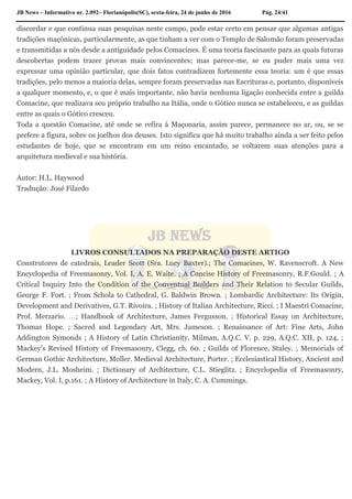JB News – Informativo nr. 2.092– Florianópolis(SC), sexta-feira, 24 de junho de 2016 Pág. 24/41
discordar e que continua suas pesquisas neste campo, pode estar certo em pensar que algumas antigas
tradições maçônicas, particularmente, as que tinham a ver com o Templo de Salomão foram preservadas
e transmitidas a nós desde a antiguidade pelos Comacines. É uma teoria fascinante para as quais futuras
descobertas podem trazer provas mais convincentes; mas parece-me, se eu puder mais uma vez
expressar uma opinião particular, que dois fatos contradizem fortemente essa teoria: um é que essas
tradições, pelo menos a maioria delas, sempre foram preservadas nas Escrituras e, portanto, disponíveis
a qualquer momento, e, o que é mais importante, não havia nenhuma ligação conhecida entre a guilda
Comacine, que realizava seu próprio trabalho na Itália, onde o Gótico nunca se estabeleceu, e as guildas
entre as quais o Gótico cresceu.
Toda a questão Comacine, até onde se refira à Maçonaria, assim parece, permanece no ar, ou, se se
prefere a figura, sobre os joelhos dos deuses. Isto significa que há muito trabalho ainda a ser feito pelos
estudantes de hoje, que se encontram em um reino encantado, se voltarem suas atenções para a
arquitetura medieval e sua história.
Autor: H.L. Haywood
Tradução: José Filardo
LIVROS CONSULTADOS NA PREPARAÇÃO DESTE ARTIGO
Construtores de catedrais, Leader Scott (Sra. Lucy Baxter).; The Comacines, W. Ravenscroft. A New
Encyclopedia of Freemasonry, Vol. I, A. E. Waite. ; A Concise History of Freemasonry, R.F.Gould. ; A
Critical Inquiry Into the Condition of the Conventual Builders and Their Relation to Secular Guilds,
George F. Fort. ; From Schola to Cathedral, G. Baldwin Brown. ; Lombardic Architecture: Its Origin,
Development and Derivatives, G.T. Rivoira. ; History of Italian Architecture, Ricci. ; I Maestri Comacine,
Prof. Merzario. ; Handbook of Architecture, James Fergusson. ; Historical Essay on Architecture,
Thomas Hope. ; Sacred and Legendary Art, Mrs. Jameson. ; Renaissance of Art: Fine Arts, John
Addington Symonds ; A History of Latin Christianity, Milman, A.Q.C. V. p. 229, A.Q.C. XII, p. 124, ;
Mackey’s Revised History of Freemasonry, Clegg, ch. 60. ; Guilds of Florence, Staley. ; Memorials of
German Gothic Architecture, Moller. Medieval Architecture, Porter. ; Ecclesiastical History, Ancient and
Modern, J.L. Mosheim. ; Dictionary of Architecture, C.L. Stieglitz. ; Encyclopedia of Freemasonry,
Mackey, Vol. I, p.161. ; A History of Architecture in Italy, C. A. Cummings.
 