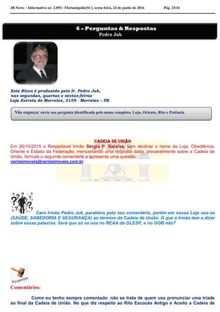 JB News – Informativo nr. 2.092– Florianópolis(SC), sexta-feira, 24 de junho de 2016 Pág. 25/41
Este Bloco é produzido pelo Ir. Pedro Juk,
nas segundas, quartas e sextas-feiras
Loja Estrela de Morretes, 3159 - Morretes – PR
Cadeia de união
Em 26/10/2015 o Respeitável Irmão Sérgio P. Saraiva, sem declinar o nome da Loja, Obediência,
Oriente e Estado da Federação, mencionando uma resposta dada, provavelmente sobre a Cadeia de
União, formula o seguinte comentário e apresenta uma questão:
verineimoveis@verineimoveis.com.br
Caro Irmão Pedro Juk, parabéns pelo seu comentário, porém em nossa Loja usa-se
(SAÚDE, SABEDORIA E SEGURANÇA) ao término da Cadeia de União. O que o Irmão tem a dizer
sobre essas palavras. Será que só se usa no REAA da GLESP, e no GOB não?
Comentários:
Como eu tenho sempre comentado: não se trata de quem usa pronunciar uma tríade
ao final da Cadeia de União. No que diz respeito ao Rito Escocês Antigo e Aceito a Cadeia de
Não esqueça: envie sua pergunta identificada pelo nome completo, Loja, Oriente, Rito e Potência.
6 – Perguntas & Respostas
Pedro Juk
 