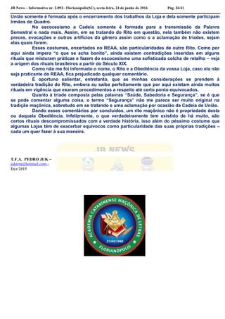 JB News – Informativo nr. 2.092– Florianópolis(SC), sexta-feira, 24 de junho de 2016 Pág. 26/41
União somente é formada após o encerramento dos trabalhos da Loja e dela somente participam
Irmãos do Quadro.
No escocesismo a Cadeia somente é formada para a transmissão da Palavra
Semestral e nada mais. Assim, em se tratando do Rito em questão, nela também não existem
preces, evocações e outros artifícios do gênero assim como o a aclamação de tríades, sejam
elas quais forem.
Esses costumes, enxertados no REAA, são particularidades de outro Rito. Como por
aqui ainda impera “o que se acha bonito”, ainda existem contradições inseridas em alguns
rituais que misturam práticas e fazem do escocesismo uma sofisticada colcha de retalho – veja
a origem dos rituais brasileiros a partir do Século XIX.
Como não me foi informado o nome, o Rito e a Obediência da vossa Loja, caso ela não
seja praticante do REAA, fica prejudicado qualquer comentário.
É oportuno salientar, entretanto, que as minhas considerações se prendem à
verdadeira tradição do Rito, embora eu saiba perfeitamente que por aqui existam ainda muitos
rituais em vigência que exaram procedimentos a respeito até certo ponto equivocados.
Quanto à tríade composta pelas palavras “Saúde, Sabedoria e Segurança”, se é que
se pode comentar alguma coisa, o termo “Segurança” não me parece ser muito original na
tradição maçônica, sobretudo em se tratando e uma aclamação por ocasião da Cadeia de União.
Dando esses comentários por concluídos, um rito maçônico não é propriedade desta
ou daquela Obediência. Infelizmente, o que verdadeiramente tem existido de há muito, são
certos rituais descompromissados com a verdade história, isso além do péssimo costume que
algumas Lojas têm de exacerbar equívocos como particularidade das suas próprias tradições –
cada um quer fazer à sua maneira.
T.F.A. PEDRO JUK –
jukirm@hotmail.com -
Dez/2015
 