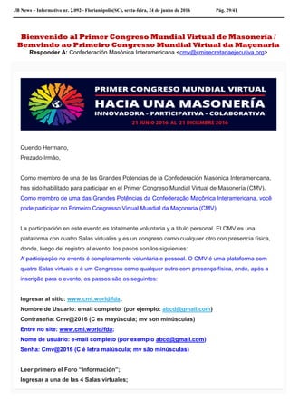 JB News – Informativo nr. 2.092– Florianópolis(SC), sexta-feira, 24 de junho de 2016 Pág. 29/41
Bienvenido al Primer Congreso Mundial Virtual de Masonería /
Bemvindo ao Primeiro Congresso Mundial Virtual da Maçonaria
Responder A: Confederación Masónica Interamericana <cmv@cmisecretariaejecutiva.org>
Querido Hermano,
Prezado Irmão,
Como miembro de una de las Grandes Potencias de la Confederación Masónica Interamericana,
has sido habilitado para participar en el Primer Congreso Mundial Virtual de Masonería (CMV).
Como membro de uma das Grandes Potências da Confederação Maçônica Interamericana, você
pode participar no Primeiro Congresso Virtual Mundial da Maçonaria (CMV).
La participación en este evento es totalmente voluntaria y a título personal. El CMV es una
plataforma con cuatro Salas virtuales y es un congreso como cualquier otro con presencia física,
donde, luego del registro al evento, los pasos son los siguientes:
A participação no evento é completamente voluntária e pessoal. O CMV é uma plataforma com
quatro Salas virtuais e é um Congresso como qualquer outro com presença física, onde, após a
inscrição para o evento, os passos são os seguintes:
Ingresar al sitio: www.cmi.world/fda;
Nombre de Usuario: email completo (por ejemplo: abcd@gmail.com)
Contraseña: Cmv@2016 (C es mayúscula; mv son minúsculas)
Entre no site: www.cmi.world/fda;
Nome de usuário: e-mail completo (por exemplo abcd@gmail.com)
Senha: Cmv@2016 (C é letra maiúscula; mv são minúsculas)
Leer primero el Foro “Información”;
Ingresar a una de las 4 Salas virtuales;
 