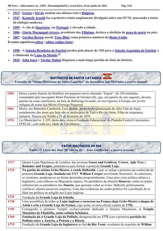 JB News – Informativo nr. 2.092– Florianópolis(SC), sexta-feira, 24 de junho de 2016 Pág. 3/41
 1913 - Grécia e Sérvia anulam sua aliança com a Bulgária.
 1947 - Kenneth Arnold faz o primeiro relato amplamente divulgado sobre um OVNI, marcando o início
da ufologia moderna.
 1999 - A vila de Quarteira, em Portugal, é elevada a cidade.
 2006 - Gloria Macapagal-Arroyo, presidente das Filipinas, declara a abolição da pena de morte no país.
 2007 - Gordon Brown sucede Tony Blair como primeiro-ministro do Reino Unido.
Eventos esportivos[editar | editar código-fonte]
 1990 - A Seleção Brasileira de Futebol perdeu pelo placar de 1X0 para a Seleção Argentina de Futebol, e
é eliminada da Copa do Mundo.[1]
 2010 - John Isner e Nicolas Mahut disputam a mais longa partida de tênis da história.
1503 Deixa o porto francês de Honfleur um pequeno navio chamado “Espoir”, de 120 toneladas,
comandado pelo navegador Binot Paulmier de Gronneville, que, em janeiro do ano seguinte, deveria
aportar na costa catarinense, na baía da Babitonga levando, no seu regresso à Europa, um jovem
indígena de nome Içá-Mirim (Formiga Pequena).
1961 Morre, em Balneário Camboriú, Luiz Bertoli, pioneiro da colonização do Alto Vale do Itajaí,
notadamente das áreas que hoje são os municípios de Taió e Rio do Oeste. Filho de imigrantes
italianos. Nasceu em Timbó a 21 de fevereiro de 1879.
1976 Lei Municipal nr. 1.229, desta data, criou a Fundação Educacional do Planalto Central Catarinense,
FEPLAC, com sede na c idade de Curitibanos.
1717 Quatro Lojas Maçônicas de Londres, das tavernas Goose and Gridiron, Crown, Aple Tree e
Rummer and Grapes, juntaram-se para formar a primeira Grande Loja.
1723 Na gestão do sétimo Grão-Mestre, o conde Dalketith, é que se redige a primeira ata conhecida da
primeira Grande Loja, fundada em 1717. William Cowper era Grande Secretário. As anteriores,
se existiram, perderam-se ou foram destruídas propositalmente. Uma série crise política afetava a
Inglaterra, com reflexos na Maçonaria inglesa. Os partidários da dinastia Hanover, então no poder,
enfrentavam os partidários dos Stuarts, que queriam voltar ao trono. Dalkeith, politicamente
confiável, afastou possíveis suspeitas. Uma das evidências do cunho político foi a proibição de se
falar em política ou religião nas Lojas inglesas.
1725 Fundação da Grande Loja da Irlanda.
1738 Uma assembleia de todas as Lojas inglesas e escocesas na França elege Grão-Mestre o duque de
Antin e cria a Grande Loja da França, cujo nome só seria oficial a partir de 1756.
1755 Consagrado o primeiro Templo exclusivamente dedicado a funções Maçônicas, o Templo
Maçônico de Filadélfia, então colônia britânica.
1769 Fundação da a Grande Loja da Polônia, desaparecida em 1772 com a primeira partição da
Polônia entre a Áustria, a Prússia e a Rússia.
1779 Fundação da Grande Loja da Inglaterra ao Sul do Rio Trent, resultante da expulsão de Willian
Fatos maçônicos do dia
Fonte: O Livro dos Dias 20ª edição (Ir João Guilherme) e acervo pessoal
históricos de santa Catarina
Extraído de “Datas Históricas de Santa Catarina” do Jornalista Jali Meirinho e acervo pessoal
 