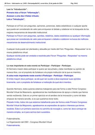JB News – Informativo nr. 2.092– Florianópolis(SC), sexta-feira, 24 de junho de 2016 Pág. 30/41
Leer la “Introducción”.
Primeiro leia o Fórum "Informação";
Acessar a uma das 4 Salas virtuais;
Leia a "Introdução".
Participe en el Foro con preguntas, opiniones, ponencias, datos estadísticos o cualquier aporte
que pueda ser considerado de valor para enriquecer el debate y colaborar en la búsqueda de los
mejores mecanismos de desarrollo institucional.
Participe no Fórum com perguntas, opiniões, relatórios, dados estatísticos ou qualquer informação
que possa ser considerada de valor para enriquecer o debate e colaborar na busca de melhores
mecanismos de desenvolvimento institucional.
Cualquier duda puede ser planteada y absuelta por medio del Foro “Preguntas - Respuestas” en la
misma plataforma virtual.
Qualquer dúvida pode ser anotada e resolvida pelo Fórum "Perguntas - Respostas" na mesma
plataforma virtual.
Lo mas importante en este evento es Participar - Participar - Participar.
El Hermano masón debe participar si quiere ser escuchado y debe manifestar su opinión de
manera libre, con el propósito de fortalecer a la propia institución de la que es miembro.
A coisa mais importante neste evento é Participar - Participar - Participar.
O irmão maçom deve participar, se ele quer ser ouvido e deve expressar suas opiniões
livremente, com o propósito de fortalecer a instituição da qual ele é membro.
Querido Hermano, todos quienes estamos trabajando para dar forma a este Primer Congreso
Mundial Virtual de Masonería, agradecemos las manifestaciones de apoyo e interés que hemos
venido recibiendo. Este es un primer ejercicio en el sendero de la innovación y como tal debe
empezar de manera sencilla, si es que queremos tener éxito.
Prezado Irmão, todos nós que estamos trabalhando para dar forma a este Primeiro Congresso
Mundial Virtual da Maçonaria, agradecemos as expressões de apoio e interesse que temos
recebido. Este é um primeiro exercício no caminho da inovação e, como tal, deve começar de
maneira simples, se é para sermos bem sucedidos.
Fraternalmente,
La Organización del CMV - Congreso Mundial Virtual
Fraternalmente,
 