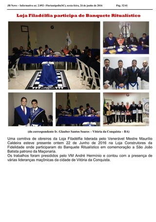 JB News – Informativo nr. 2.092– Florianópolis(SC), sexta-feira, 24 de junho de 2016 Pág. 32/41
Loja Filadélfia participa de Banquete Ritualístico
(do correspondente Ir. Glauber Santos Soares – Vitória da Conquista – BA)
Uma comitiva de obreiros da Loja Filadélfia liderada pelo Venerável Mestre Maurílio
Caldeira esteve presente ontem 22 de Junho de 2016 na Loja Construtores da
Fidelidade onde participaram do Banquete Ritualístico em comemoração a São João
Batista patrono da Maçonaria.
Os trabalhos foram presididos pelo VM André Hermínio e contou com a presença de
várias lideranças maçônicas da cidade de Vitória da Conquista.
 