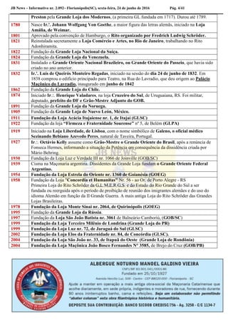 JB News – Informativo nr. 2.092– Florianópolis(SC), sexta-feira, 24 de junho de 2016 Pág. 4/41
Preston pela Grande Loja dos Modernos, (a primeira GL fundada em 1717). Durou até 1789.
1780 Nasce Ir.'. Johann Wolfgang Von Goethe, a maior figura das letras alemãs, iniciado na Loja
Amália, de Weimar.
1801 Aprovado pela convenção de Hamburgo, o Rito organizado por Fredrich Ludwig Schröder.
1821 Reinstalada secretamente a Loja Comércio e Artes, no Rio de Janeiro, trabalhando no Rito
Adonhiramita.
1822 Fundação da Grande Loja Nacional da Suíça.
1824 Fundação da Grande Loja da Venezuela.
1831 Instalado o Grande Oriente Nacional Brazileiro, ou Grande Oriente do Passeio, que havia sido
criado no ano anterior.
1832 Ir.'. Luís de Queirós Monteiro Regadas, iniciado na sessão do dia 24 de junho de 1832. Em
1838 comprou o edifício principado para Teatro, na Rua do Lavradio, que deu origem ao Palácio
Maçônico do Lavradio, inaugurado em junho de 1842
1862 Fundação da Grande Loja do Chile.
1874 Iniciado Ir Henrique Valadares, na loja Cruzeiro do Sul, de Uruguaiana, RS. Foi militar,
deputado, prefeito do DF e Grão-Mestre Adjunto do GOB.
1891 Fundação da Grande Loja da Noruega.
1905 Fundação da Grande Loja de Nuevo León, México.
1911 Fundação da Loja Acácia Itajaiense nr. 1, de Itajaí (GLSC)
1922 Fundação da loja “Firmeza e Fraternidade Sourense” nº 5, de Belém (GLPA)
1919 Iniciado na Loja Liberdade, de Lisboa, com o nome simbólico de Galeno, o oficial médico
Sezinando Bebiano Azevedo Peres, natural de Taveira, Portugal.
1927 Ir Octávio Kelly assume como Grão-Mestre o Grande Oriente do Brasil, após a renúncia de
Fonseca Hermes, informando a situação da Potência em consequência da dissidência criada por
Mário Behring.
1930 Fundação da Loja Luz e Verdade III nr. 1066 de Joinville (GOB/SC)
1939 Cisma na Maçonaria argentina. Dissidentes da Grande Loja fundam o Grande Oriente Federal
Argentino.
1954 Fundação da Loja Estrela do Oriente nr. 1360 de Goianésia (GOEG)
1958 Fundação da Loja "Concordia et Humanitas" Nr. 56 - ao Or. de Porto Alegre - RS
Primeira Loja do Rito Schröder da G.L.M.E.R.G.S. e do Estado do Rio Grande do Sul a ser
fundada ou reerguida após o período de proibição de reunião dos imigrantes alemães e do uso do
idioma Alemão em função da II Grande Guerra. A mais antiga Loja do Rito Schröder das Grandes
Lojas Brasileiras.
1978 Fundação da Loja Monte Sinai nr. 2064, de Quirinópolis (GOEG)
1995 Fundação da Grande Loja da Rússia.
1997 Fundação da Loja São João Batista nr. 3061 de Balneário Camboriú, (GOB/SC)
1999 Fundação da Loja Terceiro Milênio de Londrina (Grande Loja do PR)
1999 Fundação da Loja Luz nr. 72, de Jaraguá do Sul (GLSC)
2002 Fundação da Loja Elos da Fraternidade nr. 84, de Concórdia (GLSC).
2004 Fundação da Loja São João nr. 33, de Itapuã do Oeste (Grande Loja de Rondônia)
2004 Fundação da Loja Maçônica João Bosco Fernandes N° 3585, de Brejo do Cruz (GOB/PB)
 
