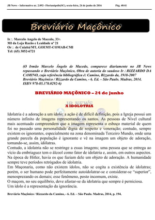 JB News – Informativo nr. 2.092– Florianópolis(SC), sexta-feira, 24 de junho de 2016 Pág. 40/41
Ir Marcelo Angelo de Macedo, 33∴
MI da Loja Razão e Lealdade nº 21
Or de Cuiabá/MT, GOEMT-COMAB-CMI
Tel: (65) 3052-6721
(O Irmão Marcelo Ângelo de Macedo, comparece diariamente no JB News
repassando o Breviário Maçônico, Obra de autoria do saudoso IrRIZZARDO DA
CAMINO, cuja referência bibliográfica é: Camino, Rizzardo da, 1918-2007
Breviário Maçônico / Rizzardo da Camino, - 6. Ed. – São Paulo. Madras, 2014.
ISBN 978-85.370.0292-6)
BREVIÁRIO MAÇÔNICO – 24 de junho
A IDOLOTRIA
Idolatria é a adoração a um ídolo; a ação é de difícil definição, pois a Igreja possui um
número infinito de imagens representando os santos. As pessoas de Nível cultural
mais acentuado compreendem que a imagem representa o esboço material de quem
foi no passado uma personalidade digna de respeito e veneração; contudo, sempre
existem os ignorantes, especialmente na zona denominada Terceiro Mundo, onde uma
grande parcela da população é ignorante e vê na imagem um objeto de adoração,
tornando-se, assim, idólatras.
Contudo, a idolatria não se restringe a essas imagens; uma pessoa que se entrega ao
vício da embriaguez tem o álcool como fator de idolatria e, assim, em outros aspectos.
Na época de Hitler, havia os que faziam dele um objeto de adoração. A humanidade
sempre teve períodos retrógados de idolatria.
Em Maçonaria, como não existem ídolos, não se cogita a existência de idolatras;
porém, o ser humano pode perfeitamente autoidolatrar-se e considerar-se “superior”,
menosprezando os demais; esse fenômeno, posto incomum, existe.
O maçom, no seu equilíbrio, deve afastar-se da idolatria que sempre é perniciosa.
Um ídolo é a representação da ignorância.
Breviário Maçônico / Rizzardo da Camino, - 6. Ed. – São Paulo. Madras, 2014, p. 194.
 