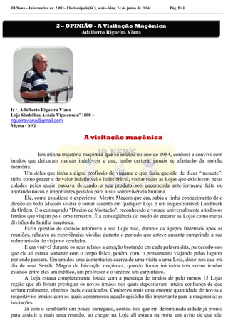 JB News – Informativo nr. 2.092– Florianópolis(SC), sexta-feira, 24 de junho de 2016 Pág. 5/41
Ir Adalberto Rigueira Viana
Loja Simbólica Acácia Viçosense no
1808 –
rigueiraviana@gmail.com
Viçosa - MG
A visitação maçônica
Em minha trajetória maçônica que se iniciou no ano de 1984, conheci e convivi com
irmãos que deixaram marcas indeléveis e que, tenho certeza, jamais se afastarão da moinha
memória.
Um deles que tinha a digna profissão de viajante e que fazia questão de dizer “mascate”,
tinha como prazer e de valor indefinível e indecifrável, visitar todas as Lojas que existissem pelas
cidades pelas quais passava deixando o seu produto sob encomenda anteriormente feita ou
anotando novos e importantes pedidos para a sua sobrevivência humana..
Ele, como estudioso e experiente Mestre Maçom que era, sabia e tinha conhecimento de o
direito de todo Maçom visitar e tomar assento em qualquer Loja é um inquestionável Landmark
da Ordem. É o consagrado "Direito de Visitação", reconhecido e votado universalmente a todos os
Irmãos que viajam pelo orbe terrestre. É a conseqüência do modo de encarar as Lojas como meras
divisões da família maçônica.
Fazia questão de quando retornava a sua Loja mãe, durante os ágapes fraternais após as
reuniões, relatava as experiências vividas durante o período que esteve ausente cumprindo a sua
nobre missão de viajante vendedor.
E era visível durante os seus relatos a emoção brotando em cada palavra dita, parecendo-nos
que ele ali estava somente com o corpo físico, porém, com o pensamento viajando pelos lugares
por onde passara. Em um dos seus comentários acerca de uma visita a uma Loja, disse-nos que era
dia de uma Sessão Magna de Iniciação maçônica, quando foram iniciados três novos irmãos
estando entre eles um médico, um professor e o terceiro um carpinteiro.
A Loja estava completamente lotada com a presença de irmãos de pelo menos 15 Lojas
região que ali foram prestigiar os novos irmãos nos quais depositavam inteira confiança de que
seriam realmente, obreiros úteis e dedicados. Conheceu mais uma enorme quantidade de novos e
respeitáveis irmãos com os quais comemorou aquele episódio tão importante para a maçonaria: as
iniciações.
Já com o semblante um pouco carregado, contou-nos que em determinada cidade já pronto
para assistir a mais uma reunião, ao chegar na Loja ali estava na porta um aviso de que não
2 – OPINIÃO - A Visitação Maçônica
Adalberto Rigueira Viana
 