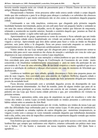 JB News – Informativo nr. 2.092– Florianópolis(SC), sexta-feira, 24 de junho de 2016 Pág. 6/41
haveria reunião naquela noite em virtude do passamento para o Oriente Eterno de um dos mais
antigos Mestres daquela Oficia.
Decepcionado e bastante triste procurou saber onde estava sendo velado o corpo daquele
irmão que não conhecera e para lá se dirigiu para abraçar a cunhada e os sobrinhos tão chorosos
pela perda irreparável e que muito entristecera não só eles como os moradores daquela pequena
cidade.
Continuando a sua vida maçônica, contou-nos que chegando pela primeira naquela
localidade bastante movimentada, parou em um café para fazer um pequeno lanche e sentando-se
em uma das mesas colocadas no calçadão, ouviu de alguns irmãos que falavam de maçonaria,
relatando o acontecido na reunião anterior, fazendo o contrário daquilo que juramos ao final de
todas reuniões, manter o sigilo sobre tudo que ali acontecera.
Aproximando-se do grupo, apresentou-se como de costume e ficou sabendo que um irmão
da Loja daquela cidade estava hospitalizado em virtude um acidente que sofrera durante uma
viagem a serviço. Aproveitando que dois deles saíram para fazer a visita ao irmão no Hospital
próximo, saiu junto deles e lá chegando, ficou um pouco reservado enquanto os outros dois
cumprimentavam os familiares e abraçavam carinhosamente o irmão enfermo.
Vários irmãos de sua Loja sempre que ele chegavam para o ágape procuravam sentar-se
próximo dele para ouvir suas narrativas tão cheias de emoção e satisfação em vista do valor que
dispensava às suas costumeiras visitas a outras Lojas maçônicas.
Continuando alegremente as suas narrações e relatos,lembrou-se que em uma outra cidade
fora convidado para uma reunião Magna de Confirmação de Casamento de um irmão muito
concorrida e de ritualística verdadeiramente emocionante e para no outro dia participar de um
aniversário de 15 anos de uma sobrinha, filha de um casal simpático e muito agradável que teve o
prazer e a satisfação de conhecer e abraçar efusivamente em vista do momento de felicidade que
desfrutavam.
Lembrou-se também que num sábado, quando descansava e fazia uma pequena pausa em
uma de suas viagens, fora convidado para uma reunião do Capítulo DeMolay daquela cidade e
para lá se dirigiu para assistir a uma bela e rica sessão tão bem seriamente dirigida por inúmeros
jovens da sociedade local.
Ficou deveras entusiasmado com a seriedade daqueles jovens do desempenho de suas
tarefas perviamente determinadas .Ao final da reunião, junto de alguns irmãos que para ali se
convergiram para prestigiar os jovens, recebeu um convite de um visitante para proferir uma
palestra em sua Loja que ficava numa cidade próxima e que, por coincidência ele visitaria na
próxima semana.
Escreveu e apresentou então, uma peça de arquitetura na qual ele ressaltava o valor das
visitas dos irmãos a outras Lojas co-irmãs incentivando os irmãos presentes a cultivarem este
hábito salutar entre os amantes da Arte Real.
Ao relatar mais este acontecimento por ele vivido, lembrou aos irmãos da nossa Loja que
sabe das dificuldades hoje enfrentadas para se visitar outras Lojas. O alto preço do combustível,
os perigos rondando as estradas repletas de carros dirigidos por motoristas irresponsáveis, as
viagens à noite com o cansaço às vezes tomando contando daqueles que trabalharam duramente
todo o dia, enfim, uma série de impecilhos contrários ao cumprimento daquela vontade que muitos
carregam dentro do peito.
Esta história que aqui estamos contando para todos os que terão acesso a este texto, são para
lembrar-lhes que sempre que realizamos este objetivo, estamos colocando em prática mais uma
vez o Salmo 133 tão bonito e marcante em nossa trajetória maçônica. Oh! Quão bom e
agradável.........
 