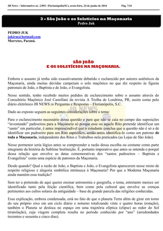 JB News – Informativo nr. 2.092– Florianópolis(SC), sexta-feira, 24 de junho de 2016 Pág. 7/41
PEDRO JUK
jukirm@hotmail.com
Morretes, Paraná.
SÃO JOÃO
E OS SOLSTÍCIOS NA MAÇONARIA.
Embora o assunto já tenha sido exaustivamente debatido e esclarecido por autores autênticos da
Maçonaria, ainda muitas dúvidas campeiam o solo maçônico no que diz respeito às figuras
patronais de João, o Baptista e de João, o Evangelista.
Nesse sentido, tenho recebido muitos pedidos de esclarecimento sobre o assunto através do
Consultório Maçônico José Castellani da revista A Trolha de Londrina, PR, assim como pelo
diário eletrônico JB NEWS in Perguntas e Respostas – Florianópolis, S.C.
Dado ao exposto seguem as seguintes considerações sobre o tema:
Para o esclarecimento necessário dessa questão e para que não se caia no campo das suposições
“inventando” padroeiros para a Maçonaria só porque esse ou aquele Rito pretende identificar um
“santo” em particular, é antes imprescindível que o estudante conclua que a questão não é só a de
identificar um padroeiro para um Rito específico, senão antes identifica-lo como um patrono de
toda a Maçonaria, independente dos Ritos e Trabalhos nela praticados (as Lojas de São João).
Nesse pormenor seria lógico antes se compreender a razão dessa escolha ou costume como parte
integrante da história da Sublime Instituição. É, portanto imperativo que antes se entenda o porquê
dessa relação que envolve as datas comemorativas dos “santos padroeiros – Baptista e
Evangelista” como uma espécie de patronos da Maçonaria.
Desde quando? Qual a razão de João, o Baptista e João, o Evangelista aparecerem nesse misto de
respeito religioso e alegoria simbólica intrínseca à Maçonaria? Por que a Moderna Maçonaria
ainda mantém essa tradição?
Sem ter a pretensão de aqui querer ensinar astronomia e geografia, o tema, entretanto merece ser
identificado tanto pela feição científica, bem como pela cultural que envolve as crenças
pertinentes aos cultos solares da antiguidade – base de grande parcela das religiões conhecidas.
Essa explicação, embora condensada, está no fato de que o planeta Terra além de girar em torno
do seu próprio eixo em um ciclo diário e noturno totalizando vinte e quatro horas (rotação),
também o Planeta se desloca no espaço em uma trajetória elíptica (elipse) ao redor do Sol
(translação), cuja viagem completa resulta no período conhecido por “ano” (arredondados
trezentos e sessenta e cinco dias).
3 – São João e os Solstícios na Maçonaria
Pedro Juk
 