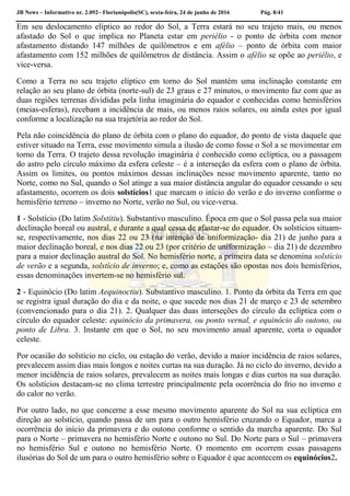 JB News – Informativo nr. 2.092– Florianópolis(SC), sexta-feira, 24 de junho de 2016 Pág. 8/41
Em seu deslocamento elíptico ao redor do Sol, a Terra estará no seu trajeto mais, ou menos
afastado do Sol o que implica no Planeta estar em periélio - o ponto de órbita com menor
afastamento distando 147 milhões de quilômetros e em afélio – ponto de órbita com maior
afastamento com 152 milhões de quilômetros de distância. Assim o afélio se opõe ao periélio, e
vice-versa.
Como a Terra no seu trajeto elíptico em torno do Sol mantém uma inclinação constante em
relação ao seu plano de órbita (norte-sul) de 23 graus e 27 minutos, o movimento faz com que as
duas regiões terrenas divididas pela linha imaginária do equador e conhecidas como hemisférios
(meias-esferas), recebam a incidência de mais, ou menos raios solares, ou ainda estes por igual
conforme a localização na sua trajetória ao redor do Sol.
Pela não coincidência do plano de órbita com o plano do equador, do ponto de vista daquele que
estiver situado na Terra, esse movimento simula a ilusão de como fosse o Sol a se movimentar em
torno da Terra. O trajeto dessa revolução imaginária é conhecido como eclíptica, ou a passagem
do astro pelo círculo máximo da esfera celeste – é a interseção da esfera com o plano de órbita.
Assim os limites, ou pontos máximos dessas inclinações nesse movimento aparente, tanto no
Norte, como no Sul, quando o Sol atinge a sua maior distância angular do equador cessando o seu
afastamento, ocorrem os dois solstícios1 que marcam o início do verão e do inverno conforme o
hemisfério terreno – inverno no Norte, verão no Sul, ou vice-versa.
1 - Solstício (Do latim Solstitiu). Substantivo masculino. Época em que o Sol passa pela sua maior
declinação boreal ou austral, e durante a qual cessa de afastar-se do equador. Os solstícios situam-
se, respectivamente, nos dias 22 ou 23 (na intenção de uniformização- dia 21) de junho para a
maior declinação boreal, e nos dias 22 ou 23 (por critério de uniformização – dia 21) de dezembro
para a maior declinação austral do Sol. No hemisfério norte, a primeira data se denomina solstício
de verão e a segunda, solstício de inverno; e, como as estações são opostas nos dois hemisférios,
essas denominações invertem-se no hemisfério sul.
2 - Equinócio (Do latim Aequinoctiu). Substantivo masculino. 1. Ponto da órbita da Terra em que
se registra igual duração do dia e da noite, o que sucede nos dias 21 de março e 23 de setembro
(convencionado para o dia 21). 2. Qualquer das duas interseções do círculo da eclíptica com o
círculo do equador celeste: equinócio da primavera, ou ponto vernal, e equinócio do outono, ou
ponto de Libra. 3. Instante em que o Sol, no seu movimento anual aparente, corta o equador
celeste.
Por ocasião do solstício no ciclo, ou estação do verão, devido a maior incidência de raios solares,
prevalecem assim dias mais longos e noites curtas na sua duração. Já no ciclo do inverno, devido a
menor incidência de raios solares, prevalecem as noites mais longas e dias curtos na sua duração.
Os solstícios destacam-se no clima terrestre principalmente pela ocorrência do frio no inverno e
do calor no verão.
Por outro lado, no que concerne a esse mesmo movimento aparente do Sol na sua eclíptica em
direção ao solstício, quando passa de um para o outro hemisfério cruzando o Equador, marca a
ocorrência do início da primavera e do outono conforme o sentido da marcha aparente. Do Sul
para o Norte – primavera no hemisfério Norte e outono no Sul. Do Norte para o Sul – primavera
no hemisfério Sul e outono no hemisfério Norte. O momento em ocorrem essas passagens
ilusórias do Sol de um para o outro hemisfério sobre o Equador é que acontecem os equinócios2.
 