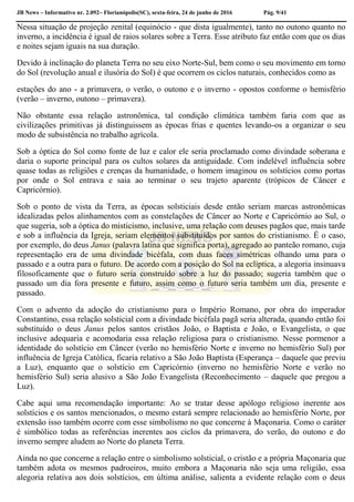 JB News – Informativo nr. 2.092– Florianópolis(SC), sexta-feira, 24 de junho de 2016 Pág. 9/41
Nessa situação de projeção zenital (equinócio - que dista igualmente), tanto no outono quanto no
inverno, a incidência é igual de raios solares sobre a Terra. Esse atributo faz então com que os dias
e noites sejam iguais na sua duração.
Devido à inclinação do planeta Terra no seu eixo Norte-Sul, bem como o seu movimento em torno
do Sol (revolução anual e ilusória do Sol) é que ocorrem os ciclos naturais, conhecidos como as
estações do ano - a primavera, o verão, o outono e o inverno - opostos conforme o hemisfério
(verão – inverno, outono – primavera).
Não obstante essa relação astronômica, tal condição climática também faria com que as
civilizações primitivas já distinguissem as épocas frias e quentes levando-os a organizar o seu
modo de subsistência no trabalho agrícola.
Sob a óptica do Sol como fonte de luz e calor ele seria proclamado como divindade soberana e
daria o suporte principal para os cultos solares da antiguidade. Com indelével influência sobre
quase todas as religiões e crenças da humanidade, o homem imaginou os solstícios como portas
por onde o Sol entrava e saia ao terminar o seu trajeto aparente (trópicos de Câncer e
Capricórnio).
Sob o ponto de vista da Terra, as épocas solsticiais desde então seriam marcas astronômicas
idealizadas pelos alinhamentos com as constelações de Câncer ao Norte e Capricórnio ao Sul, o
que sugeria, sob a óptica do misticismo, inclusive, uma relação com deuses pagãos que, mais tarde
e sob a influência da Igreja, seriam elementos substituídos por santos do cristianismo. É o caso,
por exemplo, do deus Janus (palavra latina que significa porta), agregado ao panteão romano, cuja
representação era de uma divindade bicéfala, com duas faces simétricas olhando uma para o
passado e a outra para o futuro. De acordo com a posição do Sol na eclíptica, a alegoria insinuava
filosoficamente que o futuro seria construído sobre a luz do passado; sugeria também que o
passado um dia fora presente e futuro, assim como o futuro seria também um dia, presente e
passado.
Com o advento da adoção do cristianismo para o Império Romano, por obra do imperador
Constantino, essa relação solsticial com a divindade bicéfala pagã seria alterada, quando então foi
substituído o deus Janus pelos santos cristãos João, o Baptista e João, o Evangelista, o que
inclusive adequaria e acomodaria essa relação religiosa para o cristianismo. Nesse pormenor a
identidade do solstício em Câncer (verão no hemisfério Norte e inverno no hemisfério Sul) por
influência de Igreja Católica, ficaria relativo a São João Baptista (Esperança – daquele que previu
a Luz), enquanto que o solstício em Capricórnio (inverno no hemisfério Norte e verão no
hemisfério Sul) seria alusivo a São João Evangelista (Reconhecimento – daquele que pregou a
Luz).
Cabe aqui uma recomendação importante: Ao se tratar desse apólogo religioso inerente aos
solstícios e os santos mencionados, o mesmo estará sempre relacionado ao hemisfério Norte, por
extensão isso também ocorre com esse simbolismo no que concerne à Maçonaria. Como o caráter
é simbólico todas as referências inerentes aos ciclos da primavera, do verão, do outono e do
inverno sempre aludem ao Norte do planeta Terra.
Ainda no que concerne a relação entre o simbolismo solsticial, o cristão e a própria Maçonaria que
também adota os mesmos padroeiros, muito embora a Maçonaria não seja uma religião, essa
alegoria relativa aos dois solstícios, em última análise, salienta a evidente relação com o deus
 