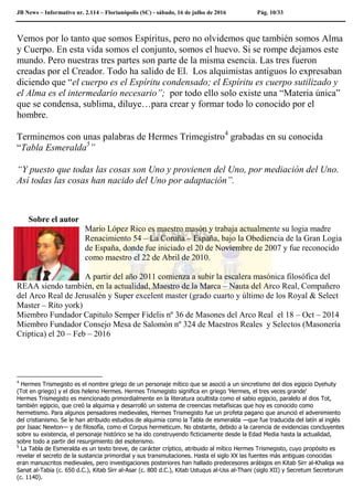 JB News – Informativo nr. 2.114 – Florianópolis (SC) - sábado, 16 de julho de 2016 Pág. 10/33
Vemos por lo tanto que somos Espíritus, pero no olvidemos que también somos Alma
y Cuerpo. En esta vida somos el conjunto, somos el huevo. Si se rompe dejamos este
mundo. Pero nuestras tres partes son parte de la misma esencia. Las tres fueron
creadas por el Creador. Todo ha salido de El. Los alquimistas antiguos lo expresaban
diciendo que “el cuerpo es el Espíritu condensado; el Espíritu es cuerpo sutilizado y
el Alma es el intermedario necesario”; por todo ello solo existe una “Materia única”
que se condensa, sublima, diluye…para crear y formar todo lo conocido por el
hombre.
Terminemos con unas palabras de Hermes Trimegistro4
grabadas en su conocida
“Tabla Esmeralda5
”
“Y puesto que todas las cosas son Uno y provienen del Uno, por mediación del Uno.
Así todas las cosas han nacido del Uno por adaptación”.
Sobre el autor
Mario López Rico es maestro masón y trabaja actualmente su logia madre
Renacimiento 54 – La Coruña – España, bajo la Obediencia de la Gran Logia
de España, donde fue iniciado el 20 de Noviembre de 2007 y fue reconocido
como maestro el 22 de Abril de 2010.
A partir del año 2011 comienza a subir la escalera masónica filosófica del
REAA siendo también, en la actualidad, Maestro de la Marca – Nauta del Arco Real, Compañero
del Arco Real de Jerusalén y Super excelent master (grado cuarto y último de los Royal & Select
Master – Rito york)
Miembro Fundador Capitulo Semper Fidelis nº 36 de Masones del Arco Real el 18 – Oct – 2014
Miembro Fundador Consejo Mesa de Salomón nº 324 de Maestros Reales y Selectos (Masonería
Criptica) el 20 – Feb – 2016
4
Hermes Trismegisto es el nombre griego de un personaje mítico que se asoció a un sincretismo del dios egipcio Dyehuty
(Tot en griego) y el dios heleno Hermes. Hermes Trismegisto significa en griego 'Hermes, el tres veces grande'
Hermes Trismegisto es mencionado primordialmente en la literatura ocultista como el sabio egipcio, paralelo al dios Tot,
también egipcio, que creó la alquimia y desarrolló un sistema de creencias metafísicas que hoy es conocido como
hermetismo. Para algunos pensadores medievales, Hermes Trismegisto fue un profeta pagano que anunció el advenimiento
del cristianismo. Se le han atribuido estudios de alquimia como la Tabla de esmeralda —que fue traducida del latín al inglés
por Isaac Newton— y de filosofía, como el Corpus hermeticum. No obstante, debido a la carencia de evidencias concluyentes
sobre su existencia, el personaje histórico se ha ido construyendo ficticiamente desde la Edad Media hasta la actualidad,
sobre todo a partir del resurgimiento del esoterismo.
5
La Tabla de Esmeralda es un texto breve, de carácter críptico, atribuido al mítico Hermes Trismegisto, cuyo propósito es
revelar el secreto de la sustancia primordial y sus transmutaciones. Hasta el siglo XX las fuentes más antiguas conocidas
eran manuscritos medievales, pero investigaciones posteriores han hallado predecesores arábigos en Kitab Sirr al-Khaliqa wa
Sanat al-Tabia (c. 650 d.C.), Kitab Sirr al-Asar (c. 800 d.C.), Kitab Ustuqus al-Uss al-Thani (siglo XII) y Secretum Secretorum
(c. 1140).
 