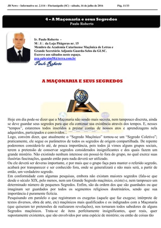 JB News – Informativo nr. 2.114 – Florianópolis (SC) - sábado, 16 de julho de 2016 Pág. 11/33
Ir. Paulo Roberto -
MI da Loja Pitágoras nr. 15
Membro da Academia Catarinense Maçônica de Letras e
Grande Secretário Adjunto Guarda-Selos da GLSC.
Escreve aos sábados neste espaço.
prp.ephraim58@terra.com.br
Paulo Roberto
A MAÇONARIA E SEUS SEGREDOS
Hoje em dia pode-se dizer que a Maçonaria não sendo mais secreta, nem tampouco discreta, ainda
se deve guardar seus segredos para que ela continue sua existência através dos tempos. E, nesses
“tempos”, estaremos todos inseridos a prestar contas de nossos atos e aprendizagens nela
adquiridos, participados e convividos...
Logo, convém dizer, que atualmente o “Segredo Maçônico” tornou-se um “Segredo Coletivo”;
praticamente, ele segue os parâmetros de todos os segredos de origem compartilhada. De repente
poderemos considerá-lo até, de pouca importância, pois todos já vimos alguns grupos sociais,
terem a pretensão de conservar segredos considerados insignificantes e dos quais fazem um
grande mistério. Não existindo nenhum interesse em possuí-lo fora do grupo, no qual exerce suas
ilusórias fascinações, quando então para nada deverá ser utilizado.
Ou ele deverá ser deveras importante, e por mais que o grupo faça para manter o referido segredo,
acabará por transparecer e ser conhecido fora, onde se generalizará e não mais será, a partir de
então, um verdadeiro segredo.
Em conformidade com algumas pesquisas, embora não existam maiores segredos (fala-se que
desde o século XIX, pelo menos, nem um Grande Segredo maçônico, existe) e, nem tampouco um
determinado número de pequenos Segredos. Enfim, são da ordem dos que são guardados ou que
imaginam ser guardados por todos os segmentos religiosos doutrinários, sendo que sua
importância é puramente fictícia.
Pesquisando em paralelo o que registraram os exegetas (aquele que faz exegese; intérprete de
textos diversos, obra de arte, etc) maçônicos mais qualificados e os indignados com a Maçonaria
(que quiseram ter pretensões de realizarem revelações), nos tornaram todos sabedores de alguns
Segredos maçônicos. Trata-se de itens perfeitamente insignificantes, quer reais, quer
supostamente existentes, que são envolvidos por uma espécie de mistério; ou então de coisas tão
4 – A Maçonaria e seus Segredos
Paulo Roberto
 