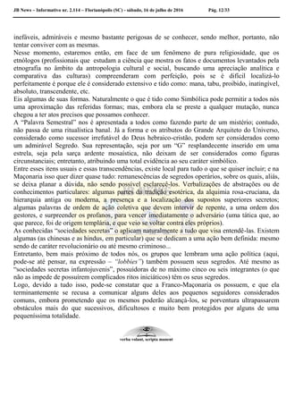 JB News – Informativo nr. 2.114 – Florianópolis (SC) - sábado, 16 de julho de 2016 Pág. 12/33
inefáveis, admiráveis e mesmo bastante perigosas de se conhecer, sendo melhor, portanto, não
tentar conviver com as mesmas.
Nesse momento, estaremos então, em face de um fenômeno de pura religiosidade, que os
etnólogos (profissionais que estudam a ciência que mostra os fatos e documentos levantados pela
etnografia no âmbito da antropologia cultural e social, buscando uma apreciação analítica e
comparativa das culturas) compreenderam com perfeição, pois se é difícil localizá-lo
perfeitamente é porque ele é considerado extensivo e tido como: mana, tabu, proibido, inatingível,
absoluto, transcendente, etc.
Eis algumas de suas formas. Naturalmente o que é tido como Simbólica pode permitir a todos nós
uma aproximação das referidas formas; mas, embora ela se preste a qualquer mutação, nunca
chegou a ter atos precisos que possamos conhecer.
A “Palavra Semestral” nos é apresentada a todos como fazendo parte de um mistério; contudo,
não passa de uma ritualística banal. Já a forma e os atributos do Grande Arquiteto do Universo,
considerado como sucessor irrefutável do Deus hebraico-cristão, podem ser considerados como
um admirável Segredo. Sua representação, seja por um “G” resplandecente inserido em uma
estrela, seja pela sarça ardente mosaística, não deixam de ser considerados como figuras
circunstanciais; entretanto, atribuindo uma total evidência ao seu caráter simbólico.
Entre esses itens usuais e essas transcendências, existe local para tudo o que se quiser incluir; e na
Maçonaria isso quer dizer quase tudo: remanescências de segredos operários, sobre os quais, aliás,
se deixa planar a dúvida, não sendo possível esclarecê-los. Verbalizações de abstrações ou de
conhecimentos particulares: algumas partes da tradição esotérica, da alquimia rosa-cruciana, da
hierarquia antiga ou moderna, a presença e a localização dos supostos superiores secretos;
algumas palavras de ordem de ação coletiva que devem intervir de repente, a uma ordem dos
gestores, e surpreender os profanos, para vencer imediatamente o adversário (uma tática que, ao
que parece, foi de origem templária, e que veio se voltar contra eles próprios).
As conhecidas “sociedades secretas” o aplicam naturalmente a tudo que visa entendê-las. Existem
algumas (as chinesas e as hindus, em particular) que se dedicam a uma ação bem definida: mesmo
sendo de caráter revolucionário ou até mesmo criminoso...
Entretanto, bem mais próximo de todos nós, os grupos que lembram uma ação política (aqui,
pode-se até pensar, na expressão – “lobbies”) também possuem seus segredos. Até mesmo as
“sociedades secretas infantojuvenis”, possuidoras de no máximo cinco ou seis integrantes (o que
não as impede de possuírem complicados ritos iniciáticos) têm os seus segredos.
Logo, devido a tudo isso, pode-se constatar que a Franco-Maçonaria os possuem, e que ela
terminantemente se recusa a comunicar alguns deles aos pequenos seguidores considerados
comuns, embora prometendo que os mesmos poderão alcançá-los, se porventura ultrapassarem
obstáculos mais do que sucessivos, dificultosos e muito bem protegidos por alguns de uma
pequeníssima totalidade.
verba volant, scripta manent
 