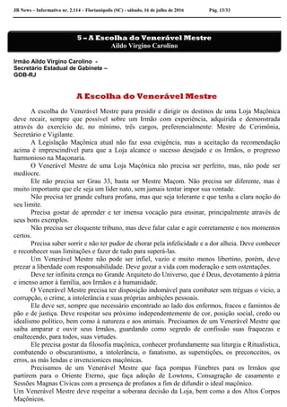 JB News – Informativo nr. 2.114 – Florianópolis (SC) - sábado, 16 de julho de 2016 Pág. 13/33
Irmão Aildo Virgino Carolino -
Secretário Estadual de Gabinete –
GOB-RJ
A Escolha do Venerável Mestre
A escolha do Venerável Mestre para presidir e dirigir os destinos de uma Loja Maçônica
deve recair, sempre que possível sobre um Irmão com experiência, adquirida e demonstrada
através do exercício de, no mínimo, três cargos, preferencialmente: Mestre de Cerimônia,
Secretário e Vigilante.
A Legislação Maçônica atual não faz essa exigência, mas a aceitação da recomendação
acima é imprescindível para que a Loja alcance o sucesso desejado e os Irmãos, o progresso
harmonioso na Maçonaria.
O Venerável Mestre de uma Loja Maçônica não precisa ser perfeito, mas, não pode ser
medíocre.
Ele não precisa ser Grau 33, basta ser Mestre Maçom. Não precisa ser diferente, mas é
muito importante que ele seja um líder nato, sem jamais tentar impor sua vontade.
Não precisa ter grande cultura profana, mas que seja tolerante e que tenha a clara noção do
seu limite.
Precisa gostar de aprender e ter imensa vocação para ensinar, principalmente através de
seus bons exemplos.
Não precisa ser eloquente tribuno, mas deve falar calar e agir corretamente e nos momentos
certos.
Precisa saber sorrir e não ter pudor de chorar pela infelicidade e a dor alheia. Deve conhecer
e reconhecer suas limitações e fazer de tudo para superá-las.
Um Venerável Mestre não pode ser infiel, vazio e muito menos libertino, porém, deve
prezar a liberdade com responsabilidade. Deve gozar a vida com moderação e sem ostentações.
Deve ter infinita crença no Grande Arquiteto do Universo, que é Deus, devotamento à pátria
e imenso amor à família, aos Irmãos e à humanidade.
O Venerável Mestre precisa ter disposição indomável para combater sem tréguas o vício, a
corrupção, o crime, a intolerância e suas próprias ambições pessoais.
Ele deve ser, sempre que necessário encontrado ao lado dos enfermos, fracos e famintos de
pão e de justiça. Deve respeitar seu próximo independentemente de cor, posição social, credo ou
idealismo político, bem como à natureza e aos animais. Precisamos de um Venerável Mestre que
saiba amparar e ouvir seus Irmãos, guardando como segredo de confissão suas fraquezas e
enaltecendo, para todos, suas virtudes.
Ele precisa gostar da filosofia maçônica, conhecer profundamente sua liturgia e Ritualística,
combatendo o obscurantismo, a intolerância, o fanatismo, as superstições, os preconceitos, os
erros, as más lendas e invencionices maçônicas.
Precisamos de um Venerável Mestre que faça pompas Fúnebres para os Irmãos que
partirem para o Oriente Eterno, que faça adoção de Lowtons, Consagração de casamento e
Sessões Magnas Cívicas com a presença de profanos a fim de difundir o ideal maçônico.
Um Venerável Mestre deve respeitar a soberana decisão da Loja, bem como a dos Altos Corpos
Maçônicos.
5 – A Escolha do Venerável Mestre
Aildo Virgino Carolino
 