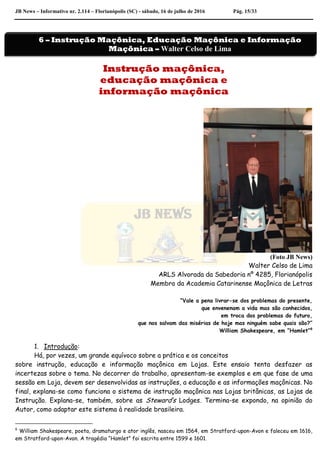 JB News – Informativo nr. 2.114 – Florianópolis (SC) - sábado, 16 de julho de 2016 Pág. 15/33
Instrução maçônica,
educação maçônica e
informação maçônica
(Foto JB News)
Walter Celso de Lima
ARLS Alvorada da Sabedoria nº 4285, Florianópolis
Membro da Academia Catarinense Maçônica de Letras
“Vale a pena livrar-se dos problemas do presente,
que envenenam a vida mas são conhecidos,
em troca dos problemas do futuro,
que nos salvam das misérias de hoje mas ninguém sabe quais são?”
William Shakespeare, em “Hamlet”6
1. Introdução:
Há, por vezes, um grande equívoco sobre a prática e os conceitos
sobre instrução, educação e informação maçônica em Lojas. Este ensaio tenta desfazer as
incertezas sobre o tema. No decorrer do trabalho, apresentam-se exemplos e em que fase de uma
sessão em Loja, devem ser desenvolvidas as instruções, a educação e as informações maçônicas. No
final, explana-se como funciona o sistema de instrução maçônica nas Lojas britânicas, as Lojas de
Instrução. Explana-se, também, sobre as Steward’s Lodges. Termina-se expondo, na opinião do
Autor, como adaptar este sistema à realidade brasileira.
6
William Shakespeare, poeta, dramaturgo e ator inglês, nasceu em 1564, em Stratford-upon-Avon e faleceu em 1616,
em Stratford-upon-Avon. A tragédia “Hamlet” foi escrita entre 1599 e 1601.
6 – Instrução Maçônica, Educação Maçônica e Informação
Maçônica – Walter Celso de Lima
 