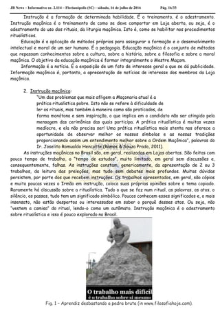 JB News – Informativo nr. 2.114 – Florianópolis (SC) - sábado, 16 de julho de 2016 Pág. 16/33
Instrução é a formação de determinada habilidade. É o treinamento, é o adestramento.
Instrução maçônica é o treinamento de como se deve comportar em Loja aberta, ou seja, é o
adestramento do uso dos rituais, da liturgia maçônica. Isto é, como se habilitar nos procedimentos
ritualísticos.
Educação é a aplicação de métodos próprios para assegurar a formação e o desenvolvimento
intelectual e moral de um ser humano. É a pedagogia. Educação maçônica é o conjunto de métodos
que repassam conhecimentos sobre a cultura, sobre a história, sobre a filosofia e sobre a moral
maçônica. O objetivo da educação maçônica é formar integralmente o Mestre Maçom.
Informação é a notícia. É a exposição de um fato de interesse geral a que se dá publicidade.
Informação maçônica é, portanto, a apresentação de notícias de interesse dos membros da Loja
maçônica.
2. Instrução maçônica:
“Um dos problemas que mais afligem a Maçonaria atual é a
prática ritualística pobre. Isto não se refere à dificuldade de
ler os rituais, mas também à maneira como são praticados, de
forma monótona e sem inspiração, o que implica em o candidato não ser atingido pela
mensagem das cerimônias das quais participa. A prática ritualística é muitas vezes
medíocre, e ela não precisa ser! Uma prática ritualística mais atenta nos oferece a
oportunidade de observar melhor os nossos símbolos e as nossas tradições
proporcionando assim um entendimento melhor sobre a Ordem Maçônica”, palavras do
Ir. Joselito Romualdo Hencotte (Ramos & Souza Prado, 2011).
As instruções maçônicas no Brasil são, em geral, realizadas em Lojas abertas. São feitas com
pouco tempo de trabalho, o “tempo de estudos”, muito limitado, em geral sem discussões e,
consequentemente, falhas. As instruções constam, genericamente, da apresentação de 2 ou 3
trabalhos, da leitura das preleções, mas tudo sem debates mais profundos. Muitas dúvidas
persistem, por parte dos que recebem instruções. Os trabalhos apresentados, em geral, são cópias
e muito poucas vezes o Irmão em instrução, coloca suas próprias opiniões sobre o tema copiado.
Raramente há discussão sobre a ritualística. Tudo o que se faz num ritual, as palavras, os atos, o
silêncio, os passos, tudo tem um significado simbólico. Poucos conhecem esses significados e, o mais
insensato, não estão despertos ou interessados em saber o porquê desses atos. Ou seja, não
“vestem a camisa” do ritual, lendo-o como um autômato. Instrução maçônica é o adestramento
sobre ritualística e isso é pouco explorado no Brasil.
Fig. 1 – Aprendiz desbastando a pedra bruta (in www.filosofiahoje.com).
 