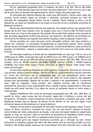 JB News – Informativo nr. 2.114 – Florianópolis (SC) - sábado, 16 de julho de 2016 Pág. 17/33
Os Irs. aprendizes perguntam muito. A resposta, em geral, é do tipo “isso eu não posso
responder” ou “tenha paciência que você vai saber nos graus superiores”. Isto é um erro, pois o que
não se pode dizer ao aprendiz são apenas palavras, sinais e toques dos graus superiores.
As instruções para Mestres Maçons são, ainda, mais deficientes e, muitas vezes, nulas, não
existem. Certos homens, depois de iniciados e exaltados, continuam profanos por falta de
instrução. Em consequência dessas falhas, tem-se o chamado “efeito sanfona” (o entra e sai da
Maçonaria), as cisões (de Obediências ou de Lojas), os diversos atritos e problemas existentes na
Maçonaria brasileira.
Muitas dos questionamentos afloram sem respostas. Um exemplo pontual: (em qualquer Rito)
porque não se deve fazer qualquer sinal, de qualquer grau, com o ritual na mão? No Brasil muitos
fazem sinais com ritual na mão esquerda. Na verdade, não se pode fazer qualquer sinal com nada na
mão. Exceções (dependendo do Rito) dos diáconos, dos expertos e dos Mestres de Cerimônias (ou
Diretores de Cerimônias), que seguram seus bastões (cajados), varas ou espadas e fazem sinais.
Outras questões, por vezes provocam muitas discussões estéreis, sem base simbólica e
apenas com “achismos”, ou teorizações fundamentadas no subjetivismo pessoal. Outro exemplo
pontual: porque nas Pompas Fúnebres seus participantes, incluindo Grão-Mestres, usam aventais de
aprendiz, em deferência, respeito e consideração ao falecido? Isto ocorre em todo mundo, menos
no Brasil.
As instruções maçônicas no Brasil são de responsabilidade de cada Loja. Tem-se cerca de
3.000 Lojas (no GOB), acrescidas das Lojas da CMSB (cerca de 2.900 Lojas) e da COMAB (cerca
de 1000 Lojas) e não se tem 300 instrutores eficientes para instruir AM, CM e MM. Têm-se, em
verdade, cerca de 90.000 mestres (no GOB), 102.000 mestres (CMSB) e 35.000 mestres
(COMAB), mas muitos deles sequer tiveram instruções de Mestre Maçom. Como fazer? Como
mudar esta situação?
As instruções maçônicas deveriam ser mais regulares e frequentes. Deveriam ser feitas em
Loja fechada, quando é possível debates, réplicas e tréplicas e questionamentos diversos. Deveriam
ser feitas por instrutores que se preparassem para tal, com planejamento prévio, sem
improvisações. Muita coisa que estão nos rituais não estão em forma explícita, mas demanda
estudos mais aprofundados. Quando não se sabe a resposta a um questionamento, é preferível
dizer: “Não sei responder. Vamos estudar”. Nos trabalhos escritos, além de referências
bibliográficas, deve haver como considerações finais, a opinião original e pessoal sobre o tema, pelo
Irmão que está sendo instruído. E as cópias de textos já existentes devem vir entre aspas e
referenciadas.
Algumas Obediências têm cursos de instruções programados para AM, CM e MM. Mas, na
opinião do Autor, esses cursos não são eficientes, alguns são à distância e outros não são
obrigatórios. Entretanto, cursos obrigatórios limitam e prejudicam a autonomia das Lojas. A Mui
Respeitosa Grande Loja de Maçons do Estado do Rio Grande do Sul tem (em alguns ritos)
eficientes manuais de instrução para os 3 graus simbólicos.
Algumas críticas sobre a necessidade de instrução ritualística são expostas a seguir. É muito
comum, no Brasil, enxertos e invenções nos rituais, “por ser mais bonito”. Quando há dúvidas,
muitos Irmãos não tendo conhecimento da solução, criam uma teorização fundada no subjetivismo
pessoal, ou seja, um “achismo”. Cabe ao Secretário de Ritualística da Obediência manter severa
vigilância na execução do ritual. Ele é o responsável pela liturgia do rito e pelo ritual.
Uma grande parte dos maçons brasileiros acreditam que a instrução vai bem. Acham
suficientes os trabalhos copiados dos AM e CM. Não sentem falta da instrução de MM e de seus
trabalhos. São Irmãos simples ainda que bem intencionados. Para eles todos são bons e todos são
 