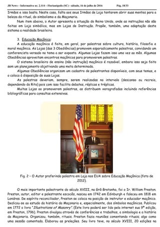 JB News – Informativo nr. 2.114 – Florianópolis (SC) - sábado, 16 de julho de 2016 Pág. 18/33
Irmãos e isso basta. Neste caso, falta aos seus Irmãos de Loja tentarem abrir suas mentes para a
beleza do ritual, do simbolismo e da Maçonaria.
Num item abaixo, o Autor apresenta a situação do Reino Unido, onde as instruções não são
feitas em Loja simbólica, mas em Lojas de Instrução. Propõe, também, uma adaptação deste
sistema a realidade brasileira.
3. Educação Maçônica:
A educação maçônica é feita, em geral, por palestras sobre cultura, história, filosofia e
moral maçônica. As Lojas (das 3 Obediências) promovem esporadicamente palestras, convidando um
conferencista versado no tema a ser exposto. Algumas Lojas fazem isso uma vez ao mês. Algumas
Obediências aproveitam encontros maçônicos para promoverem palestras.
O sistema brasileiro de ensino (não instrução) maçônico é razoável, embora isso seja feito
sem um planejamento objetivando uma meta determinada.
Algumas Obediências organizam um cadastro de palestrantes disponíveis, com seus temas, e
o coloca à disposição de suas Lojas.
As palestras deveriam, sempre, serem realizadas no intervalo (descanso ou recreio,
dependendo do Rito) pois com isso facilita debates, réplicas e tréplicas.
Muitas Lojas ao promoverem palestras, as distribuem xerografadas incluindo referências
bibliográficas para consultas extensivas.
Fig. 2 – O Autor proferindo palestra em Loja nos EUA sobre Educação Maçônica (foto de
2012).
O mais importante palestrante do século XVIII, na Grã-Bretanha, foi o Ir. William Preston.
Preston, autor, editor e palestrante escocês, nasceu em 1742 em Edinburgh e faleceu em 1818 em
Londres. De espírito reconciliador, Preston se coloca na posição de instrutor e educador maçônico.
Dedicou-se ao estudo da história da Maçonaria e, especialmente, dos símbolos maçônicos. Publicou
em 1772 o livro “Illustrations of Masonry”. (Este livro poderá ser lido pela internet sua 9ª edição,
em Preston, 1796). Preston divulgou através de conferências e trabalhos, a simbologia e a história
da Maçonaria. Organizou, também, rituais. Preston fazia reuniões comentando rituais; algo como
uma sessão comentada. Elaborou as preleções. Seu livro teve, no século XVIII, 20 edições na
 