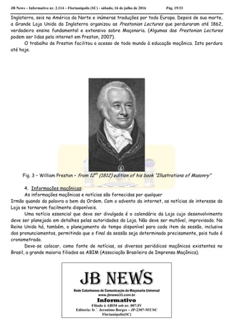 JB News – Informativo nr. 2.114 – Florianópolis (SC) - sábado, 16 de julho de 2016 Pág. 19/33
Inglaterra, seis na América do Norte e inúmeras traduções por toda Europa. Depois de sua morte,
a Grande Loja Unida da Inglaterra organizou as Prestonian Lectures que perduraram até 1862,
verdadeiro ensino fundamental e extensivo sobre Maçonaria. (Algumas das Prestonian Lectures
podem ser lidas pela internet em Preston, 2007).
O trabalho de Preston facilitou o acesso de todo mundo à educação maçônica. Isto perdura
até hoje.
Fig. 3 – William Preston – from 12th
(1812) edition of his book “Illustrations of Masonry”
4. Informações maçônicas:
As informações maçônicas e notícias são fornecidas por qualquer
Irmão quando da palavra a bem da Ordem. Com o advento da internet, as notícias de interesse da
Loja se tornaram facilmente disponíveis.
Uma notícia essencial que deve ser divulgada é o calendário da Loja cujo desenvolvimento
deve ser planejado em detalhes pelas autoridades da Loja. Não deve ser mutável, improvisado. No
Reino Unido há, também, o planejamento do tempo disponível para cada item da sessão, inclusive
dos pronunciamentos, permitindo que o final da sessão seja determinado precisamente, pois tudo é
cronometrado.
Deve-se colocar, como fonte de notícias, os diversos periódicos maçônicos existentes no
Brasil, a grande maioria filiados ao ABIM (Associação Brasileira de Imprensa Maçônica).
JB NEWSRede Catarinense de Comunicação da Maçonaria Universal
www.jbnews33.com.br
Informativo
Filiado à ABIM sob nr. 007/JV
Editoria: Ir.’. Jeronimo Borges – JP-2307-MT/SC
Florianópolis(SC)
 