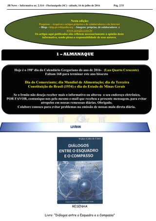 JB News – Informativo nr. 2.114 – Florianópolis (SC) - sábado, 16 de julho de 2016 Pág. 2/33
RESENHA
Livro: “Diálogos entre o Esquadro e o Compasso”
Nesta edição:
Pesquisas – Arquivos e artigos próprios e de colaboradores e da Internet
– Blogs - http:pt.wikipedia.org - Imagens: próprias, de colaboradores e
www.google.com.br
Os artigos aqui publicados não refletem necessariamente a opinião deste
informativo, sendo plena a responsabilidade de seus autores.
1 – ALMANAQUE
Hoje é o 198º dia do Calendário Gregoriano do ano de 2016– (Lua Quarto Crescente)
Faltam 168 para terminar este ano bissexto
Dia do Comerciante; dia Mundial de Alimentação; dia da Terceira
Constituição do Brasil (1934) e dia do Estado de Minas Gerais
Se o Irmão não deseja receber mais o informativo ou alterou o seu endereço eletrônico,
POR FAVOR, comunique-nos pelo mesmo e-mail que recebeu a presente mensagem, para evitar
atropelos em nossas remesssas diárias. Obrigado.
Colabore conosco para evitar problemas na emissão de nossas mala direta diária.
LIVROS
 