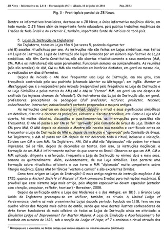 JB News – Informativo nr. 2.114 – Florianópolis (SC) - sábado, 16 de julho de 2016 Pág. 20/33
Fig. 3 - Frontispício parcial do JB News.
Dentre os informativos brasileiros, destaca-se o JB News, o único informativo maçônico diário, em
todo mundo. O JB News além de importante fonte educadora, pois publica trabalhos maçônicos de
Irmãos de todo Brasil e do exterior é, também, importante fonte de notícias de todo país.
5. Lojas de Instrução na Inglaterra:
Na Inglaterra, todas as Lojas têm 4 (as vezes 5, podendo algumas ter
até 8) sessões ritualísticas por ano. As instruções não são feitas em Lojas simbólicas, mas feitas
em Lojas de Instrução. Lojas de Instrução são lojas formadas por um número significativo de Lojas
simbólicas; não têm Carta Constitutiva, não são abertas ritualisticamente e seus membros (AM,
CM, MM e os instrutores) não usam paramentos. Funcionam semanal ou quinzenalmente. As reuniões
(não são sessões) de AM, CM ou MM são realizadas em horários distintos, em geral no mesmo dia,
ou realizadas em dias diferentes.
Depois de iniciado o AM deve frequentar uma Loja de Instrução, em seu grau, com
frequência controlada pelo seu padrinho (chamado Mentor ou Mistagogo7
; em inglês: Mentor or
Mystagogue) que é o responsável pelo iniciado (responsável pela frequência na Loja de Instrução e
na Loja Simbólica e pelos metais do AM) até o AM se “formar” MM, em geral um ano despois de
exaltado (os ingleses chamam de “elevado”). Os instrutores das Lojas de Instrução são, em geral,
professores, preceptores ou pedagogos (full professor, lecturer, prelector, teacher,
schoolteacher, instructor, educationalist) portanto preparados e maçons antigos.
As instruções constam em decorar o ritual, discutir o ritual e seus significados simbólicos
em detalhes, discutir e decorar as preleções, elaborar e discutir trabalhos, etc. Como a Loja não é
aberta, há muitos debates, discussões e questionamentos; as interrupções para questões são
frequentes. O AM só passa a ser CM se for “aprovado” pela Comissão de Graus da Loja. Ibidem do
CM para MM. O MM depois de elevado a Mestre não recebe sua medalha e certificado antes de
frequentar a Loja de Instrução de MM e, depois de instruído e “aprovado” pela Comissão de Graus.
Na Inglaterra, o AM só passa ser CM depois de ter decorado todo o ritual, inclusive a iniciação.
Ibidem com CM e com MM. Na Inglaterra, AM, CM e MM não “diplomados” não podem ter rituais
impressos. Só os têm, depois de decorados os textos. Com isso, as instruções maçônicas, a
formação de um MM é infinitamente melhor do que ocorre no Brasil. Observa-se que um AM, CM e
MM aplicado, diligente e esforçado, frequenta a Loja de Instrução no mínimo dois e meio anos,
semana ou quinzenalmente. Além, evidentemente, de sua Loja simbólica. Isso permite uma
formação sobre ritualística eficiente o que torna o MM “diplomado” muito competente sobre
liturgia maçônica. Esses MM britânicos “vestem a camisa” e são excelentes Irmãos.
Como teve origem as Lojas de Instrução? O mais antigo registro de instrução maçônica é de
1725, quando a Ancient Society of Masons of York convocava Irmãos para instruções maçônicas. É
provável que esse sistema seja mais antigo, pois Maçons especulativo devem especular (estudar
com atenção, pesquisar, refletir, teorizar) – Beresiner, 2008.
Depois da unificação entre a Loja dos Modernos e a dos Antigos, em 1813, a Grande Loja
Unida da Inglaterra preocupou-se em unificar, também, os rituais. A United Lodge of
Perseverance, dentre as mais proeminentes Lojas daquele período, fundada em 1818, teve em seu
quadro vários dos Maçons mais cultos de então, sendo que nove destes ilustres conhecedores da
Arte foram fundadores da mais célebre de todas as Lojas de Instrução ainda em atividade: a
Emulation Lodge of Improvement for Master Masons. A Loja de Emulação e Aperfeiçoamento foi
fundada em outubro de 1823, sob a sanção da Lodge of Hope, nº 7 e ensinava o ritual através das
7
Mistagogo era o sacerdote, na Grécia antiga, que iniciava alguém nos mistérios eleusinos (de Elêusis).
 