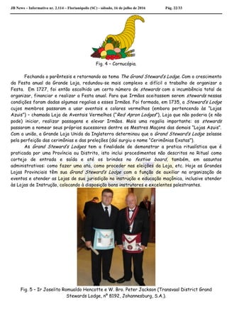 JB News – Informativo nr. 2.114 – Florianópolis (SC) - sábado, 16 de julho de 2016 Pág. 22/33
Fig. 4 – Cornucópia.
Fechando o parêntesis e retornando ao tema The Grand Steward’s Lodge. Com o crescimento
da Festa anual da Grande Loja, redundou-se mais complexo e difícil o trabalho de organizar a
Festa. Em 1727, foi então escolhido um certo número de stewards com a incumbência total de
organizar, financiar e realizar a Festa anual. Para que Irmãos aceitassem serem stewards nessas
condições foram dadas algumas regalias a esses Irmãos. Foi formada, em 1735, a Steward’s Lodge
cujos membros passaram a usar aventais e colares vermelhos (embora pertencendo às “Lojas
Azuis”) – chamada Loja de Aventais Vermelhos (“Red Apron Lodges”), Loja que não poderia (e não
pode) iniciar, realizar passagens e elevar Irmãos. Mais uma regalia importante: os stewards
passaram a nomear seus próprios sucessores dentre os Mestres Maçons das demais “Lojas Azuis”.
Com a união, a Grande Loja Unida da Inglaterra determinou que a Grand Steward’s Lodge zelasse
pela perfeição das cerimônias e das preleções (daí surgiu o nome “Cerimônias Exatas”).
As Grand Steward’s Lodges tem a finalidade de demonstrar a pratica ritualística que é
praticada por uma Província ou Distrito, isto inclui procedimentos não descritos no Ritual como
cortejo de entrada e saída e até os brindes no festive board, também, em assuntos
administrativos: como fazer uma ata, como proceder nas eleições da Loja, etc. Hoje as Grandes
Lojas Provinciais têm sua Grand Steward’s Lodge com a função de auxiliar na organização de
eventos e atender as Lojas de sua jurisdição na instrução e educação maçônica, inclusive atender
às Lojas de Instrução, colocando à disposição bons instrutores e excelentes palestrantes.
Fig. 5 – Ir Joselito Romualdo Hencotte e W. Bro. Peter Jackson (Transvaal District Grand
Stewards Lodge, nº 8192, Johannesburg, S.A.).
 