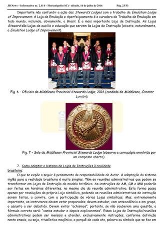 JB News – Informativo nr. 2.114 – Florianópolis (SC) - sábado, 16 de julho de 2016 Pág. 23/33
Importante não confundir a ação das Steward’s Lodges com o trabalho da Emulation Lodge
of Improvement. A Loja de Emulação e Aperfeiçoamento é a curadora do Trabalho de Emulação em
todo mundo, incluindo, obviamente, o Brasil. É a mais importante Loja de Instrução. As Lojas
Steward são Lojas de auxilio e educação que servem às Lojas de Instrução (exceto, naturalmente,
a Emulation Lodge of Improvement).
Fig. 6 – Oficiais da Middlesex Provincial Stewards Lodge, 2016 (condado de Middlesex, Greater
London).
Fig. 7 – Selo da Middlesex Provincial Stewards Lodge (observe a cornucópia envolvida por
um compasso aberto).
7. Como adaptar o sistema de Lojas de Instruções à realidade
brasileira:
O que se expõe a seguir é pensamento de responsabilidade do Autor. A adaptação do sistema
inglês para a realidade brasileira é muito simples. Têm-se reuniões administrativas que podem se
transformar em Lojas de Instrução do modelo britânico. As instruções de AM, CM e MM poderão
ser feitas em horários diferentes, no mesmo dia da reunião administrativa. Esta forma passa
apenas por resoluções da própria Loja simbólica, podendo as reuniões administrativas de instrução
serem feitas, a convite, com a participação de várias Lojas simbólicas. Mas, extremamente
importante, os instrutores devem estar preparados; devem estudar, com antecedência e em grupo,
o assunto a ser debatido. Devem evitar “achismos”; portanto, se não souberem uma questão, a
fórmula correta será: “vamos estudar e depois explicaremos”. Essas Lojas de Instrução/reuniões
administrativas podem ser mensais e atender, exclusivamente instruções, conforme definição
neste ensaio, ou seja, ritualística maçônica, o porquê de cada ato, palavra ou símbolo que se faz em
 