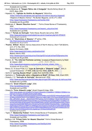 JB News – Informativo nr. 2.114 – Florianópolis (SC) - sábado, 16 de julho de 2016 Pág. 25/33
Acessado em 2.jul.2016.
- Cavalca Medeiros, M. “Imagem Pública não é Divulgação”. Revista Rotary Brasil, 91:
(1127), Maio, 2016.
- Haywood, H.L. “Capítulos da História da Maçonaria”. Bibliot3ca.
https://bibliot3ca.wordpress.com/capitulos-de-historia-maconica-haywood/
“Chapters of Masonic History”. The Builder Magazine, vol IX, nº 3, 1923
http://www.freemasons-freemasonry.com/builder.html
Acessados em 26.jun.2016.
- Henderson, K. “Masonic Education Course”. ”. Pietre-Stones Review of Freemasonry,
2012.
http://www.freemasons-freemasonry.com/masonic_education.html
Acessados em 2.jul.2016.
- Neves, P. “Período de Instrução”. Pedro Neves, Recanto das Letras, 2014.
http://www.pedroneves.recantodasletras.com.br/visualizar.php?idt=4753672
Acessado em 2.jul.2016.
- Preston, W. “Illustrations of Masonry”, 9th
editon, 1796.
http://freemasonry.bcy.ca/ritual/preston.pdf
Acessado em 30.jun.2016.
- “Preston, William”. Masonic Service Association of North America. Short Talk Bulletin,
vol I, nº 2, Feb. 1923.
Masonic Dictionary, 2008.
http://www.masonicdictionary.com/preston.html
Masonic World, 2012.
http://masonicworld.com/education/files/apr02/include/william%20preston.htm
Acessado em 30.jun.2016.
- Preston, W. “The Collected Prestonian Lectures.” Scanned at Phoenixmasonry by Ralph
W. Omholt, 2007.
http://www.phoenixmasonry.org/prestonian_lectures_volume_1.htm
Acessado em 30.jun.2016.
- Ramos, E.J. & Souza Prado, C.J. “Lojas de Instrução e “Stewards’ Lodges”. A.R.L.S.
Lyceum Paranaensis – nº 4046, GOB. Curitiba: ERAC, GOB-PR, 2011.
- Smith, R. “Learning Masonic Ritual”. London: Rick Smith Ed., 2013.
- Spoladore, H. “Ponderações sobre a Maçonaria no Brasil”. JB News, 1468, 21.set.2014.
- Stamato, J. E. “Instrução da Instrução”. Maconaria.net, 2016.
http://www.maconaria.net/portal/index.php/artigos/250-instrucao-da instrucao.html
Acessado em 2.jul.2016.
- Steward’s. “Grand Steward’s Lodge”, 2016.
http://grandstewards.org/
Acessado em 6.jul.2016.
- Steward’s. “Fotos Steward’s Lodge”, Grand Steward’s lodge, 2016.
https://www.google.com.br/search?q=Grand+Stewards+Lodge&biw=1366&bih=599&tbm=isc
h&imgil=3YrdTpsuLoK0aM%253A%253B1xKBicj-
4Kp_zM%253Bhttps%25253A%25252F%25252Ftwitter.com%25252Fmetgrandlodge%2525
2Fstatus%25252F400317234758680577&source=iu&pf=m&fir=3YrdTpsuLoK0aM%253A%252C1xKBicj-
4Kp_zM%252C_&usg=__AtslwC0e3UlYMrl7pzAnat_KU7s%3D&dpr=1&ved=0ahUKEwjVsJ
P3h87NAhXGk5AKHZ8QCDwQyjcIPw&ei=vC10V9XiK8anwgSfoaDgAw#tbm=isch&tbs=rim
g%3ACd2K3U6bLi6CIjjOygspW1a4Ox3tt4fMP5t48U1pKQrFLwRcKWRpslKjonhXjEvYD4pm
JpqynbGJUkaH0J98D1BkfCoSCc7KCylbVrg7EVisWY036SETKhIJHe23h8w_1m3gRkpSea
wjpfXwqEgnxTWkpCsUvBBFUoLGN8kfggCoSCVwpZGmyUqOiEZKUnmsI6X18KhIJeFeMS
9gPimYR9VtO5Jeh6SEqEgkmmrKdsYlSRhFdEtBm6BNX4yoSCYfQn3wPUGR8EbyZbV7Q
GfJy&q=Grand%20Stewards%20Lodge&imgrc=XClkabJSo6IosM%3A
Acessado em 6.jul.2016.
- Taylor, P. “Membership Problem”. Pietre-Stones Review of Freemasonry, 2009.
http://www.freemasons-freemasonry.com/taylor.html
Acessado em 2.jul.2016.
-VanSlyck, S.B. “Fifteen Points for Masonic Education”. Pietre-Stones Review of
Freemasonry, 2008.
http://www.freemasons-freemasonry.com/VanSlyck.html
Acessado em 2.jul.2016.
 