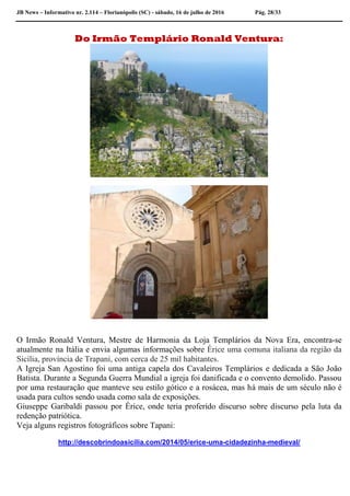 JB News – Informativo nr. 2.114 – Florianópolis (SC) - sábado, 16 de julho de 2016 Pág. 28/33
Do Irmão Templário Ronald Ventura:
O Irmão Ronald Ventura, Mestre de Harmonia da Loja Templários da Nova Era, encontra-se
atualmente na Itália e envia algumas informações sobre Érice uma comuna italiana da região da
Sicília, província de Trapani, com cerca de 25 mil habitantes.
A Igreja San Agostino foi uma antiga capela dos Cavaleiros Templários e dedicada a São João
Batista. Durante a Segunda Guerra Mundial a igreja foi danificada e o convento demolido. Passou
por uma restauração que manteve seu estilo gótico e a rosácea, mas há mais de um século não é
usada para cultos sendo usada como sala de exposições.
Giuseppe Garibaldi passou por Érice, onde teria proferido discurso sobre discurso pela luta da
redenção patriótica.
Veja alguns registros fotográficos sobre Tapani:
http://descobrindoasicilia.com/2014/05/erice-uma-cidadezinha-medieval/
 