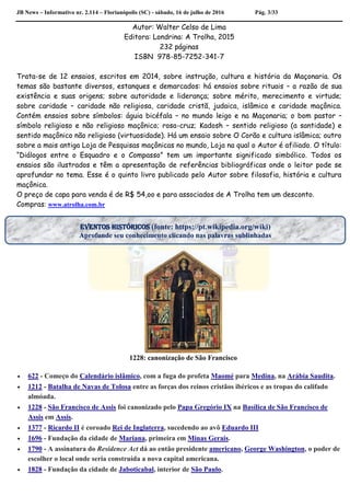 JB News – Informativo nr. 2.114 – Florianópolis (SC) - sábado, 16 de julho de 2016 Pág. 3/33
Autor: Walter Celso de Lima
Editora: Londrina: A Trolha, 2015
232 páginas
ISBN 978-85-7252-341-7
Trata-se de 12 ensaios, escritos em 2014, sobre instrução, cultura e história da Maçonaria. Os
temas são bastante diversos, estanques e demarcados: há ensaios sobre rituais – a razão de sua
existência e suas origens; sobre autoridade e liderança; sobre mérito, merecimento e virtude;
sobre caridade – caridade não religiosa, caridade cristã, judaica, islâmica e caridade maçônica.
Contém ensaios sobre símbolos: águia bicéfala – no mundo leigo e na Maçonaria; o bom pastor –
símbolo religioso e não religioso maçônico; rosa-cruz; Kadosh – sentido religioso (a santidade) e
sentido maçônico não religioso (virtuosidade). Há um ensaio sobre O Corão e cultura islâmica; outro
sobre a mais antiga Loja de Pesquisas maçônicas no mundo, Loja na qual o Autor é afiliado. O título:
“Diálogos entre o Esquadro e o Compasso” tem um importante significado simbólico. Todos os
ensaios são ilustrados e têm a apresentação de referências bibliográficas onde o leitor pode se
aprofundar no tema. Esse é o quinto livro publicado pelo Autor sobre filosofia, história e cultura
maçônica.
O preço de capa para venda é de R$ 54,oo e para associados de A Trolha tem um desconto.
Compras: www.atrolha.com.br
1228: canonização de São Francisco
 622 - Começo do Calendário islâmico, com a fuga do profeta Maomé para Medina, na Arábia Saudita.
 1212 - Batalha de Navas de Tolosa entre as forças dos reinos cristãos ibéricos e as tropas do califado
almóada.
 1228 - São Francisco de Assis foi canonizado pelo Papa Gregório IX na Basílica de São Francisco de
Assis em Assis.
 1377 - Ricardo II é coroado Rei de Inglaterra, sucedendo ao avô Eduardo III
 1696 - Fundação da cidade de Mariana, primeira em Minas Gerais.
 1790 - A assinatura do Residence Act dá ao então presidente americano, George Washington, o poder de
escolher o local onde seria construída a nova capital americana.
 1828 - Fundação da cidade de Jaboticabal, interior de São Paulo.
EVENTOS HISTÓRICOS (fonte: https://pt.wikipedia.org/wiki)
Aprofunde seu conhecimento clicando nas palavras sublinhadas
 