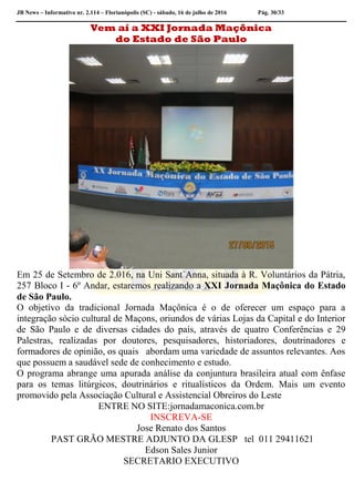 JB News – Informativo nr. 2.114 – Florianópolis (SC) - sábado, 16 de julho de 2016 Pág. 30/33
Vem aí a XXI Jornada Maçônica
do Estado de São Paulo
Em 25 de Setembro de 2.016, na Uni Sant´Anna, situada à R. Voluntários da Pátria,
257 Bloco I - 6º Andar, estaremos realizando a XXI Jornada Maçônica do Estado
de São Paulo.
O objetivo da tradicional Jornada Maçônica é o de oferecer um espaço para a
integração sócio cultural de Maçons, oriundos de várias Lojas da Capital e do Interior
de São Paulo e de diversas cidades do país, através de quatro Conferências e 29
Palestras, realizadas por doutores, pesquisadores, historiadores, doutrinadores e
formadores de opinião, os quais abordam uma variedade de assuntos relevantes. Aos
que possuem a saudável sede de conhecimento e estudo.
O programa abrange uma apurada análise da conjuntura brasileira atual com ênfase
para os temas litúrgicos, doutrinários e ritualísticos da Ordem. Mais um evento
promovido pela Associação Cultural e Assistencial Obreiros do Leste
ENTRE NO SITE:jornadamaconica.com.br
INSCREVA-SE
Jose Renato dos Santos
PAST GRÃO MESTRE ADJUNTO DA GLESP tel 011 29411621
Edson Sales Junior
SECRETARIO EXECUTIVO
 