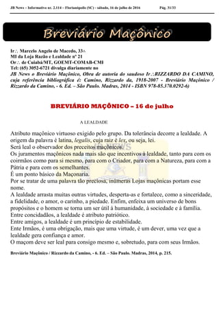 JB News – Informativo nr. 2.114 – Florianópolis (SC) - sábado, 16 de julho de 2016 Pág. 31/33
Ir Marcelo Angelo de Macedo, 33∴
MI da Loja Razão e Lealdade nº 21
Or de Cuiabá/MT, GOEMT-COMAB-CMI
Tel: (65) 3052-6721 divulga diariamente no
JB News o Breviário Maçônico, Obra de autoria do saudoso IrRIZZARDO DA CAMINO,
cuja referência bibliográfica é: Camino, Rizzardo da, 1918-2007 - Breviário Maçônico /
Rizzardo da Camino, - 6. Ed. – São Paulo. Madras, 2014 - ISBN 978-85.370.0292-6)
BREVIÁRIO MAÇÔNICO – 16 de julho
A LEALDADE
Atributo maçônico virtuoso exigido pelo grupo. Da tolerância decorre a lealdade. A
origem da palavra é latina, legalis, cuja raiz é lex, ou seja, lei.
Será leal o observador dos preceitos maçônicos.
Os juramentos maçônicos nada mais são que incentivos à lealdade, tanto para com os
coirmãos como para si mesmo, para com o Criador, para com a Natureza, para com a
Pátria e para com os semelhantes.
É um ponto básico da Maçonaria.
Por se tratar de uma palavra tão preciosa, inúmeras Lojas maçônicas portam esse
nome.
A lealdade arrasta muitas outras virtudes, desperta-as e fortalece, como a sinceridade,
a fidelidade, o amor, o carinho, a piedade. Enfim, enfeixa um universo de bons
propósitos e o homem se torna um ser útil à humanidade, à sociedade e à família.
Entre concidadãos, a lealdade é atributo patriótico.
Entre amigos, a lealdade é um princípio de estabilidade.
Ente Irmãos, é uma obrigação, mais que uma virtude, é um dever, uma vez que a
lealdade gera confiança e amor.
O maçom deve ser leal para consigo mesmo e, sobretudo, para com seus Irmãos.
Breviário Maçônico / Rizzardo da Camino, - 6. Ed. – São Paulo. Madras, 2014, p. 215.
 